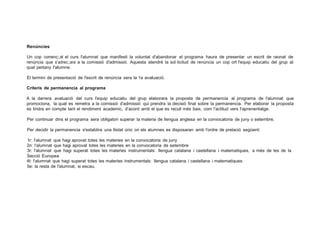Renúncies
Un cop comenc;;at el curs l'alumnat que manifesti la voluntat d'abandonar el programa haura de presentar un escrit de raonat de
renúncia que s'adrec;;ara a la comissió d'admissió. Aquesta atendré la sol·licitud de renúncia un cop ort l'equip educatiu del grup al
qual pertany l'alumne.
El termini de presentació de l'escrit de renúncia sera la 1a avaluació.
Criteris de permanencia al programa
A la darrera avaluació del curs l'equip educatiu del grup elaborara la proposta de permanencia al programa . de l'alumnat que
promociona, la qual es remetra a la comissió d'admissió qui prendra la decisió final sobre la permanencia. Per elaborar la proposta
es tindra en compte tant el rendiment academic, d'acord amb el que es recull més baix, com !'actitud vers l'aprenentatge.
Per continuar dins el programa sera obligatori superar la materia de llengua anglesa en la convocatoria de juny o setembre.
Per decidir la permanencia s'establira una llistat únic on els alumnes es disposaran amb l'ordre de prelació següent:
1r: l'alumnat que hagi aprovat totes les materies en la convocatoria de juny
2n: l'alumnat que hagi aprovat totes les materies en la convocatoria de setembre
3r: l'alumnat que hagi superat totes les materies instrumentals: llengua catalana i castellana i matematiques, a més de les de la
Secció Europea
4t: l'alumnat que hagi superat totes les materies instrumentals: llengua catalana i castellana i matematiques
5e: la resta de l'alumnat, si escau.
 
