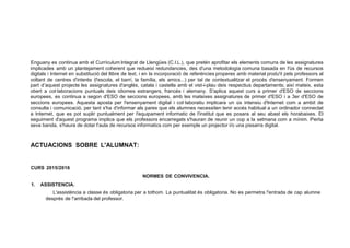 Enguany es continua amb el Currículum lntegrat de Llengües (C.l.L.), que pretén aprofitar els elements comuns de les assignatures
implicades amb un plantejament coherent que redueixi redundancies, des d'una metodología comuna basada en l'ús de recursos
digitals i Internet en substitució del llibre de text, i en la incorporació de referéncies properes amb material produ'it pels professors al
voltant de centres d'interés (l'escola, el barrí, la família, els amics...) per tal de contextualitzar el procés d'ensenyament. Formen
part d'aquest projecte les assignatures d'anglés, catala i castella amb el vist-i-plau deis respectius departaments; així mateix, esta
obert a col·laboracions puntuals deis idiomes estrangers, francés i alemany. S'aplica aquest curs a primer d'ESO de seccions
europees, es continua a segon d'ESO de seccions europees, amb les mateixes assignatures de primer d'ESO i a 3er d'ESO de
seccions europees. Aquesta aposta per l'ensenyament digital i col·laboratiu implicara un ús intensiu d'lnternet com a ambit de
consulta i comunicació, per tant s'ha d'informar als pares que els alumnes necessiten tenir accés habitual a un ordinador connectat
a Internet, que es pot suplir puntualment per l'equipament informatic de l'institut que es posara al seu abast els horabaixes. El
seguiment d'aquest programa implica que els professors encarregats s'hauran de reunir un cop a la setmana com a mínim. Perla
seva banda, s'haura de dotar l'aula de recursos informatics com per exemple un projector i/o una pissarra digital.
ACTUACIONS SOBRE L'ALUMNAT:
CURS 2015/2016
1. ASSISTENCIA.
NORMES DE CONVIVENCIA.
L'assisténcia a classe és obligatoria per a tothom. La puntualitat és obligatoria. No es permetra !'entrada de cap alumne
després de !'arribada del professor.
 