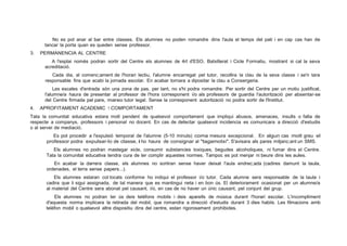 No es pot anar al bar entre classes. Els alumnes no poden romandre dins l'aula el temps del pati i en cap cas han de
tancar la porta quan es queden sense professor.
3. PERMANENCIA AL CENTRE
A l'esplai només podran sortir del Centre els alumnes de 4rt d'ESO, Batxillerat i Cicle Formatiu, mostrant si cal la seva
acreditació.
Cada dia, al comenc;ament de l'horari lectiu, l'alumne encarregat pel tutor, recollira la clau de la seva classe i se'n tara
responsable fins que acabi la jornada escolar. En acabar tornara a dipositar la clau a Consergeria.
Les escales d'entrada són una zona de pas, per tant, no s'hi podra romandre. Per sortir del Centre per un motiu justificat,
l'alumne/a haura de presentar al professor de l'hora corresponent i/o als professors de guardia l'autorització per absentar-se
del Centre firmada pel pare, mareo tutor legal. Sense la corresponent autorització no podra sortir de l'lnstitut.
4. APROFITAMENT ACADEMIC 1 COMPORTAMENT
Tata la comunitat educativa estara molt pendent de qualsevol comportament que impliqui abusos, amenaces, insults o falta de
respecte a companys, professors i personal no docent. En cas de detectar qualsevol incidencia es comunicara a direcció d'estudis
o al servei de mediació.
Es pot procedir a l'expulsió temporal de l'alumne (5-10 minuts) coma mesura excepcional. En algun cas molt greu el
professor podra expulsar-lo de classe, i ho haura de consignar al "tagamotxi". S'avisara als pares mitjanc;ant un SMS.
Els alumnes no podran mastegar xicle, consumir substancies toxiques, begudes alcoholiques, ni fumar dins el Centre.
Tata la comunitat educativa tendra cura de ter complir aquestes normes. Tampoc es pot menjar ni beure dins les aules.
En acabar la darrera classe, els alumnes no sortiran sense haver deixat l'aula endrec;ada (cadires damunt la taula,
ordenades, el terra sense papers...).
Els alumnes estaran col·locats conforme ho indiqui el professor i/o tutor. Cada alumne sera responsable de la taula i
cadira que li sigui assignada, de tal manera que es mantingui neta i en bon ús. El deteriorament ocasionat per un alumne/a
al material del Centre sera abonat pel causant, i/o, en cas de no haver un únic causant, pel conjunt del grup.
Els alumnes no podran ter ús deis teléfons mobils i deis aparells de música durant l'horari escolar. L'incompliment
d'aquesta norma implicara la retirada del mobil, que romandra a direcció d'estudis durant 3 dies habils. Les filmacions amb
teléfon mobil o qualsevol altre dispositiu dins del centre, estan rigorosament prohibides.
 