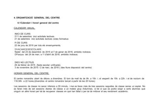 4. ORGANITZACIÓ GENERAL DEL CENTRE
4.1Calendari i horari general del centre
CALENDAR! ANUAL.
INICI DE CURS
D11 de setembre: inici activitats lectives.
21 de setembre: inici activitats lectives cicles formatius
Fl DE CURS
22 de juny de 2016 per tots els ensenyaments.
DVACANCESESCOLARS
Nada!: del 23 de desembre de 2015 al 7 de gener de 2016, ambdós inclosos.
DPasqua: del 24 de man;: a 1'1 d'abril de 2016, ambdós inclosos.
DIES NO LECTIUS
29 de febrer de 2015 (festa escolar unificada).
3 de novembre de 2015 i 2 de marc;: de 2016 ( dies lliure disposició del centre)
HORARI GENERAL DEL CENTRE.
El centre romandra obert de dilluns a divendres. El torn de matí és de 8h. a 15h. i, el vespertí de 15h. a 22h. i el de nocturn de
116:30h. a 22 hores.(divendres el centre romandra tancat a partir de les 20 hores)
Les sessions de classe no seran inferiors a 55 minuts, i mai es faran més de tres sessions seguides de classe sense un esplai. No
es faran més de set sessions diaries de classe a un mateix grup d'alumnes, si bé sí que es podra exigir a certs alumnes que
vinguin en altre horari per tal de recuperar classes en qué han faltat o per tal de millorar el seu rendiment académic.
 