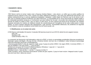 1 DIAGNÓSTIC INICIAL
1.1 lntroducció
I'IES Ramon Llull és el primer institut creat a Espanya (Instituto Balear), i esta ubicat a un edifici que es podria qualificar de
majestuós,qué fou inagurat a l'any 1916 ( aquest curs estem celebrant el centenari ), pero amb unes deficiéncies estructurals i una
rigidesa arquitectónica que no permet adaptacions desitjables i desitjades. L'edifici depén de Patrimoni, que ha de donar el vist i
plau quan es planteja qualsevol modificació que afecti !'estructura. La impossibilitat de fer canvis estructurals per adaptar l'edifici a
les necessitats educatives actuals és un inconvenient que pocs instituts han de patir. Una analisi més exhaustiva deis problemes
derivats de l'edifici es traben al PEC, pero en farem un petit resum: el renou generat pel transit de les Avingudes, les costases
despeses derivades d'un sistema de calefacció obsolet, les característiques poc homogénies de les aules (massa grans o massa
petites), la manca d'espais adequats pels departaments o pels alumnes, l'accessibilitat defectuosa, els problemes de seguretat
davant robatoris o actes de vandalisme contra l'edifici fora de l'horari escolar, etc.
1.2 Modificacions en el context del centre
A I'IES Ramon Llull treballen 94 docents i hi estudien 920 alumnes durant el curs 2015/16, distribu"its de la següent manera:
ESO: 481
Batxillerat: 266
Cicles formatius i FPB: 173
La composició de l'alumnat és molt heterogénia, sobre tot a I'ESO, on tenim un percentatge considerable d'alumnes procedents de
l'estranger (pa·isos del Magrib, d'Europa de l'est, d'América Central i del Sud, etc.) A batxillerat i cicles formatius el percentatge
d'alumnes estrangers disminueix considerablement.
L'alumnat queda distribu"it entre els següents nivells i grups: 5 grups de primer d'ESO, 5 de segon d'ESO, 4 de tercer d'ESO ( + 1
grup de PEMAR) i 3 de quart d'ESO (+ 1 grup de PDC).
També tenim dos grups de Formació Professional Basica ( Ofimatica);: 1 grup de 1r. i 1 grup de 2n.
Batxillerat diürn: 4,5 grups de primer i 4 de segon.
Batxillerat nocturn: 1 grup de bloc 1, 1 de bloc 11 i 2 grups en el bloc 111.
Cicles Formatius: Técnic d'Animació Sociocultural i turística de grau superior, 2 grup en horari nocturn. lntegració social, 4 grups,
dos amb horari diürn i altres dos nocturn.
 