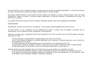 El centre dedicara un dia a l'acollida de l'alumnat. Durant aquest dia es taran les activitats programades i es lliuraran als alumnes
els horaris, que inclouran les sessions de classe i activitats escolars, i el temps d'esplai.
Els alumnes d'ESO romandran al centre durant tot l'horari destinat a les sessions de classe i activitats escolars. Quan, per motius
d'organització, s'alterin les classes o activitats escolars programades, els alumnes romandran en dependencies del centre, i en
tindra cura un professor.
Les sortides d'alumnes del centre en l'horari de classes i d'activitats escolars hauran de ser degudament autoritzades.
PROFESSORAT:
El professorat s'incorpora al centre el dia 1 de setembre, i ha de complir la jornada establerta fins al dia 30 de juny.
El centre dedicara un dia a l'acolliment del nou professorat per donar-li a coneixer tots els projectes i actuacions que es
desenvolupen, així com també les normes organitzaves i de funcionament.
Aplicant la normativa vigent, el professorat tendra l'horari setmanal de 37,5 hores i romandra dins el centre 28 periodes setmanals
distribu"fdes en 5 dies:
28 hores dedicades a activitats lectives i complementaries amb horari fix en el centre.
Les 9,5 hores restants es dedicaran a activitats relacionades amb la docencia i la formació permanent, que no s'hauran de
fer necessariament en el centre.
El nombre de períodes lectius del professorat sera de 20 setmanals, com a criteri general i fins a 21.
La permanencia mínima d'un professor a l'institut no podra ser cap dia, de dilluns a divendres, inferior a quatre períodes.
A l'horari del professor han de constar un mínim de dos períodes lectius diaris i un maxim de cinc.
Aquestes directrius generals adoptades seguint la normativa vigent es poden modificar per necessitats del centre.
Hi ha una hora setmanal d'atenció als pares, mares o tutors legals de l'alumnat, de cadascun deis professors del centre.
Hi ha períodes en els horaris del professorat dedicats a manteniment de les aules específiques, com ara laboratoris, aules
de tecnologia, aules d'informatica, biblioteca, instal·lacions esportives,...
 