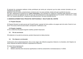 El personal de consergeria realitzara rondes periódiques pel centre per comprovar que les aules romanen tancades així com
l'assistencia de l'alumnat.
lgualment, l'aula de música, presenta bones condicions pera les seves activitats, dotada amb gran quantitat de recursos.
Per últim, destacaríem la presencia de 3 aules d'informatica amb ordinadors en cadascuna. Aquestes aules disposen d'un horari
especial, en funció de l'aplicació de les TIC per part del professorat de cada departament que ho sol·liciti. També tenim, a l'aula
d'Art, una "pissarra electrónica", a disposició del professorat pera les seves activitats docents.
5. DESENVOLUPAMENT DELS PROJECTES INSTITUCIONALS 1 DELS PLANS DEL CENTRE
5.1 Projecte Educatiu
El Projecte Educatiu ha estat aprovat pel Consell Escolar i exposat de forma pública a la pagina web del centre. Durant el curs
2015 1 16 es dura a terme la seva revisió i corresponent modificació, si cal.
5.2 Projecte Lingüístic
Hi ha un esborrany de projecte lingüístic modificat, pendent d'aprovació
5.3 Pla de convivencia
S'ha elaborat un nou pla de convivencia, pendent d'aprovació en dates próximes
5.4 Pla d'atenció a la diversitat
Continuarem amb el desenvolupament, dins el marc legal, deis diferents programes d'atenció a la diversitat, amb l'objectiu de
donar resposta als diferents interessos i expectatives de l'alumnat.
El conjunt deis programes són:
1) lntegració a tot I'ESO.
2) Atenció a alumnes amb mancances significatives a nivell de coneixements i de lectoescriptura a 1r d'ESO.
 