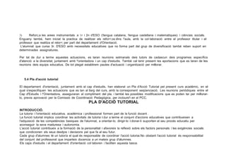 3) Reforc;a les arees instrumentals a 1r i 2n d'ESO (!lengua catalana, !lengua castellana i matematiques) i ciéncies socials.
Enguany també, hem iniciat la practica de realitzar els refor<;os dins !'aula, amb la col·laboració entre el professor titular i el
professor que realitza el retor<; per part del departament d'Orientació.
L'alumnat que cursa 3r. D'ESO amb necessitats educatives que no forma part del grup de diversificació també reben suport en
determinades assignatures.
Per tal de dur a terme aquestes actuacions, es taran reunions setmanals deis tutors de cadascun deis programes .específics
d'atenció a la diversitat, juntament amb !'orientadora i un cap d'estudis. També cal tenir present les aportacions que es taran de les
reunions deis equips educatius. De tot plegat establirem pautes d'actuació i organització per millorar.
5.4 Pla d'acció tutorial
El departament d'orientació, juntament amb el cap d'estudis, han elaborat un Pla d'Acció Tutorial pel present curs académic, en el
qual s'especifiquen les actuacions que es tan al llarg del curs, amb la corresponent seqüenciació. Les reunions periódiques entre el
Cap d'Estudis i !'Orientadora, asseguraran el compliment del pla, i també les possibles modificacions que es poden ter per millorar­
lo, previa aprovació per la Comissió de Coordinació Pedagógica, per incloure'l en el PCC.
PLA D'ACCIÓ TUTORIAL
INTRODUCCIÓ.
La tutoria i l'orientació educativa, académica i professional formen part de la funció docent .
La funció tutorial implica coordinar les activitats de tutoria i dur a terme el conjunt d'accions educatives que contribueixen a
l'adquisició de les competéncies basiques de l'alumnat, a orientar-lo, dirigir-lo i donar-li suporten el seu procés educatiu per
aconseguir la seva maduresa i autonomia.
L'acció tutorial contribueix a la formació de la personalitat i afavoreix la reflexió sobre els factors personals i les exigéncies socials
que condicionen els seus desitjos i decisions pel que fa al seu futur.
Cada grup d'alumnes té un tutor/a el qual és responsable de coordinar l'acció tutoriai.No obstant l'acció tutorial és responsabilitat
del conjunt del professorat que imparteix docencia a un mateix grup d'alumnes.
Els caps d'estudis i el departament d'orientació col·laboren i faciliten aquesta tasca.
 