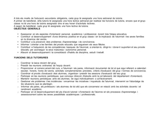 A tots els nivells de l'educació secundaria obligatoria, cada grup té assignada una hora setmanal de tutoria.
A primer de batxillerat, el/la tutor/a té assignada una hora lectiva setmanal per realitzar les funcions de tutoria, encara que el grup­
classe no té una hora de tutoria assignada dins el seu horari d'activitats lectives.
A segon de batxillerat, cada grup té assignada una hora lectiva de tutoria.
OBJECTIUS GENERALS
• Assessorar en els aspectes d'orientació personal, académica i professional, durant tota l'etapa educativa.
• Contribuir al desenvolupament d'una dinamica positiva en el grup classe i en la implicació de l'alumnat i les seves famílies
en la dinamica del centre.
• Contribuir a la prevenció deis problemes d'aprenentatge i de convivencia.
• Informar i orientar a les famílies del procés educatiu que segueixen els seus fills/es.
• Contribuir a l'adquisició de les competéncies basiques de l'alumnat, a orientar-lo, dirigir-lo i donar-li suporten el seu procés
educatiu per aconseguir la seva maduresa i autonomia personal.
• Afavorir el desenvolupament i la consolidació d'habits de disciplina, estudi i treball.
FUNCIONS DELS TUTORS/RES
);> Coordinar la tasca docent del grup.
);> Presidir les reunions ordinaries de l'equip docent.
);> Proporcionar al comenc;ament del curs, a l'alumnat i als pares, informació documental de tot el que sigui referent a calendari
escolar, horaris, hores de tutoria, activitats complementaries previstes, criteris d'avaluació del grup i normes de convivencia.
);> Coordinar el procés d'avaluació deis alumnes, organitzar i presidir les sessions d'avaluació del seu grup.
);> Participar en les reunions periódiques que convoqui direcció d'estudis amb la col·laboració del departament d'orientació.
);> Mantenir reunions periódiques amb els alumnes, bé sigui individualment o col·lectivament.
);> Gestionar els problemes i les incidéncies i encaminar les iniciatives i inquietuds de l'alumnat, intervenint en l'abordatge de
les situacions que es plantegin.
);> Informar als pares, als professors i als alumnes de tot alió que els concerneixi en relació amb les activitats docents i el
rendiment académic.
);> Participar en el desenvolupament del pla d'acció tutorial i d'orientació de l'alumne en els processos d'aprenentatge i
assessorament sobre les seves possibilitats académiques i professionals.
 