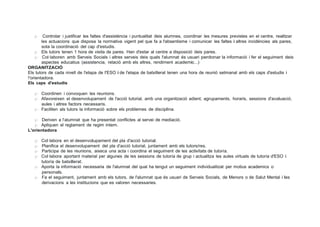 );> Controlar i justificar les faltes d'assisténcia i puntualitat deis alumnes, coordinar les mesures previstes en el centre, realitzar
les actuacions que disposa la normativa vigent pel que fa a l'absentisme i comunicar les faltes i altres incidéncies als pares,
sota la coordinació del cap d'estudis.
);> Els tutors tenen 1 hora de visita de pares. Han d'estar al centre a disposició deis pares.
);> Col·laboren amb Serveis Socials i altres serveis deis quals l'alumnat és usuari perdonar la informació i fer el seguiment deis
aspectes educatius (assistencia, relació amb els altres, rendiment academic...)
ORGANITZACIÓ
Els tutors de cada nivell de l'etapa de I'ESO i de l'etapa de batxillerat tenen una hora de reunió setmanal amb els caps d'estudis i
!'orientadora.
Els caps d'estudis
);> Coordinen i convoquen les reunions.
);> Afavoreixen el desenvolupament de l'acció tutorial, amb una organització adient, agrupaments, horaris, sessions d'avaluació,
aules i altres factors necessaris.
);> Faciliten als tutors la informació sobre els problemes de disciplina.
);> Deriven a l'alumnat que ha presentat conflictes al servei de mediació.
);> Apliquen el reglament de regim intern.
L'orientadora
);> Col·labora en el desenvolupament del pla d'acció tutorial.
);> Planifica el desenvolupament del pla d'acció tutorial, juntament amb els tutors/res.
);> Participa de les reunions, aixeca una acta i coordina el seguiment de les activitats de tutoría.
);> Col·labora aportant material per algunes de les sessions de tutoría de grup i actualitza les aules virtuals de tutoría d'ESO i
tutoría de batxillerat.
);> Aporta la informació necessaria de l'alumnat del qual ha tengut un seguiment individualitzat per motius academics o
personals.
);> Fa el seguiment, juntament amb els tutors, de l'alumnat que és usuari de Serveis Socials, de Menors o de Salut Mental i les
derivacions a les institucions que es valoren necessaries.
 