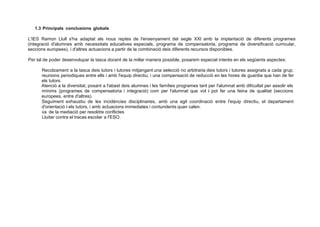 1.3 Principals conclusions globals
L'IES Ramon Llull s'ha adaptat als nous reptes de l'ensenyament del segle XXI amb la implantació de diferents programes
(integració d'alumnes amb necessitats educatives especials, programa de compensatoria, programa de diversificació curricular,
seccions europees), i d'altres actuacions a partir de la combinació deis diferents recursos disponibles.
Per tal de poder desenvolupar la tasca docent de la millar manera possible, posarem especial interés en els següents aspectes:
Recolzament a la tasca deis tutors i tutores mitjangant una selecció no arbitraria deis tutors i tutores assignats a cada grup;
reunions periodiques entre ells i amb l'equip directiu; i una compensació de reducció en les hores de guardia que han de fer
els tutors.
Atenció a la diversitat, posant a l'abast deis alumnes i les famílies programes tant per l'alumnat amb dificultat per assolir els
mínims (programes de compensatoria i integració) com per l'alumnat que vol i pot fer una feina de qualitat (seccions
europees, entre d'altres).
Seguiment exhaustiu de les incidéncies disciplinaries, amb una agil coordinació entre l'equip directiu, el departament
d'orientació i els tutors, i amb actuacions immediates i contundents quan calen.
ús de la mediació per resoldre conflictes
Lluitar contra el tracas escolar a I'ESO.
 