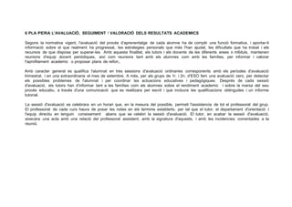 6 PLA PERA L'AVALUACIÓ, SEGUIMENT 1 VALORACIÓ DELS RESULTATS ACADEMICS
Segons la normativa vigent, l'avaluació del procés d'aprenentatge de cada alumne ha de complir una funció formativa, i aportar-li
informació sobre el que realment ha progressat, les estrategies personals que més l'han ajudat, les dificultats que ha trobat i els
recursos de que disposa per superar-les. Amb aquesta finalitat, els tutors i els docents de les diferents arees o m6duls, mantenen
reunions d'equip docent periódiques, així com reunions tant amb els alumnes com amb les famílies, per informar i valorar
l'aprofitament academic o proposar plans de refon;.
Amb caracter general es qualifica . l'alumnat en tres sessions d'avaluació ordinaries corresponents amb els períodes d'avaluació
trimestral, i en una extraordinaria el mes de setembre. A més, per als grups de 1r. i 2n. d'ESO fem una avaluació zero, per detectar
els possibles problemes de l'alumnat i per coordinar les actuacions educatives i pedagógiques. Després de cada sessió
d'avaluació, els tutors han d'informar tant a les famílies com als alumnes sobre el rendiment academic i sobre la marxa del seu
procés educatiu, a través d'una comunicació que es realitzara per escrit i que incloura les qualificacions obtingudes i un informe
tutorial.
La sessió d'avaluació es celebrara en un horari que, en la mesura del possible, permeti l'assistencia de tot el professorat del grup.
El professorat de cada curs haura de posar les notes en els terminis establerts, per tal que el tutor, el departament d'orientació i
l'equip directiu en tenguin coneixement abans que se celebri la sessió d'avaluació. El tutor, en acabar la sessió d'avaluació,
aixecara una acta amb una relació del professorat assistent, amb la signatura d'aquests, i amb les incidencies comentades a la
reunió.
 