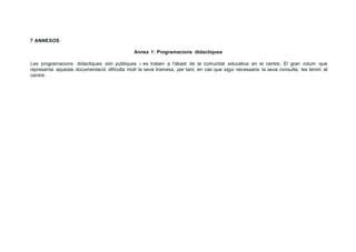 7 ANNEXOS
Annex 1: Programacions didactiques
Les programacions didactiques són públiques i es traben a l'abast de la comunitat educativa en el centre. El gran volum que
representa aquesta documentació dificulta molt la seva tramesa, per tant, en cas que sigui necessaria la seva consulta, les tenim al
centre.
 