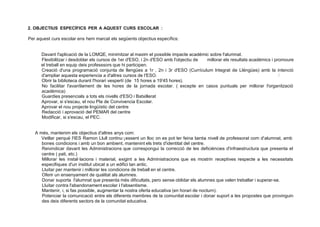 2. OBJECTIUS ESPECÍFICS PER A AQUEST CURS ESCOLAR :
Per aquest curs escolar ens hem marcat els següents objectius específics:
Davant l'aplicació de la LOMQE, minimitzar al maxim el possible impacte académic sobre l'alumnat.
Flexibilitzar i desdoblar els cursos de 1er d'ESO, i 2n d'ESO amb l'objectiu de millorar els resultats académics i promoure
el treball en equip deis professsors que hi participen.
Creació d'una programació conjunta de llengües a 1r , 2n i 3r d'ESO (Currículum lntegrat de Lléngües) amb la intenció
d'ampliar aquesta experiencia a d'altres cursos de I'ESO. J
Obrir la biblioteca durant l'horari vespertí (de 15 hores a 19'45 hores).
No facilitar l'avan9ament de les hores de la jornada escolar. ( excepte en casos. puntuals per millorar l'organització
académica)
Guardies presencials a tots els nivells d'ESO i Batxillerat
Aprovar, si s'escau, el nou Pla de Convivencia Escolar.
Aprovar el nou projecte lingüístic del centre
Redacció i aprovació del PEMAR del centre
Modificar, si s'escau, el PEC.
A més, mantenim els objectius d'altres anys com:
Vetllar perqué I'IES Ramon Llull continu·¡essent un lloc on es pot ter feina tanta nivell de professorat com d'alumnat, amb
bones condicions i amb un bon ambient, mantenint els trets d'identitat del centre.
Reivindicar davant les Administracions que correspongui la correcció de les deficiéncies d'infraestructura que presenta el
centre ( pati, etc.)
Millorar les instal·lacions i material, exigint a les Administracions que es mostrin receptives respecte a les necessitats
especifiques d'un institut ubicat a un edifici tan antic.
Lluitar per mantenir i millorar les condicions de treball en el centre.
Oferir un ensenyament de qualitat als alumnes.
Donar suporta l'alumnat que presenta més dificultats, pero sense oblidar els alumnes que valen treballar i superar-se.
Lluitar contra l'abandonament escolar i l'absentisme.
Mantenir, i, si fas possible, augmentar la nostra oferta educativa (en horari de nocturn).
Potenciar la comunicació entre els diferents membres de la comunitat escolar i donar suport a les propostes que provinguin
des deis diferents sectors de la comunitat educativa.
 