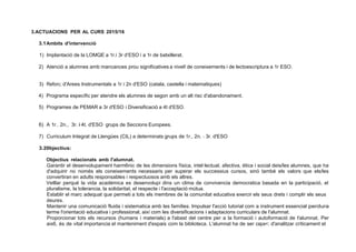 3.ACTUACIONS PER AL CURS 2015/16
3.1Ambits d'intervenció
1) lmplantació de la LOMQE a 1r.i 3r d'ESO i a 1r de batxillerat.
2) Atenció a alumnes amb mancances prou significatives a nivel! de coneixements i de lectoescriptura a 1r ESO.
3) Reforc; d'Arees lnstrumentals a 1r i 2n d'ESO (catala, castella i matematiques)
4) Programa específic per atendre els alumnes de segon amb un alt risc d'abandonament.
5) Programes de PEMAR a 3r d'ESO i Diversificació a 4t d'ESO.
6) A 1r., 2n., 3r. i 4t. d'ESO grups de Seccions Europees.
7) Curriculum lntegrat de Llengües (CIL) a determinats grups de 1r., 2n. 1 3r. d'ESO
3.20bjectius:
Objectius relacionats amb l'alumnat.
Garantir el desenvolupament harm6nic de les dimensions física, intel·lectual, afectiva, ética i social deis/les alumnes, que ha
d'adquirir no només els coneixements necessaris per superar els successius cursos, sinó també els valors que els/les
convertiran en adults responsables i respectuosos amb els altres.
Vetllar perqué la vida académica es desenvolupi dins un clima de convivencia democratica basada en la participació, el
pluralisme, la tolerancia, la solidaritat, el respecte i l'acceptació mútua.
Establir el marc adequat que permeti a tots els membres de la comunitat educativa exercir els seus drets i complir els seus
deures.
Mantenir una comunicació fluida i sistematica amb les famílies. Impulsar l'acció tutorial com a instrument essencial perdura
terme l'orientació educativa i professional, així com les diversificacions i adaptacions curriculars de l'alumnat.
Proporcionar tots els recursos (humans i materials) a l'abast del centre per a la formació i autoformació de l'alumnat. Per
aix6, és de vital importancia el manteniment d'espais com la biblioteca. L'alumnat ha de ser capa<; d'analitzar críticament el
 