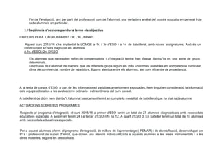Fer de l'avaluació, tant per part del professorat com de l'alumnat, una vertadera analisi del procés educatiu en general i de
cada alumne/a en particular.
3.3Seqüimcia d'accions perdura terme els objectius
CRITERIS PERA L'AGRUPAMENT DE L'ALUMNAT:
Aquest curs 2015/16 s'ha implantat la LOMQE a 1r. i 3r d'ESO i a 1r. de batxillerat, amb noves assignatures. Aixó és un
condicionant a !'hora d'agrupar els alumnes.
A 1r. d'ESO i 2n. D'ESO
Els alumnes que necessiten reforc;de compensatoria i d'integració també han d'estar distribu"its en una serie de grups
determinats.
Distribució de l'alumnat de manera que els diferents grups siguin els més uniformes possibles en competencia curricular,
clima de convivencia, nombre de repetidors, lligams afectius entre els alumnes, així com el centre de procedencia.
A la resta de cursos d'ESO, a part de les informacions i variables anteriorment exposades, hem tingut en consideració la informació
deis equips educatius a les avaluacions ordinaria i extraordinaria del curs passat.
A batxillerat de diürn hem distribu"it l'alumnat basicament tenint en compte la modalitat de batxillerat que ha triat cada alumne.
ACTUACIONS SOBRE ELS PROGRAMES:
Respecte al programa d'integració, el curs 2015/16 a primer d'ESO tenim un total de 27 alumnes diagnosticats amb necessitats
educatives especials. A segon en tenim 24 i a tercer d'ESO n'hi ha 12. A quart d'ESO 3. En batxiller tenim un total de 1O alumnes
amb necessitats educatives especials.
Per a aquest alumnes oferim el programa d'integració, de millora de l'aprenentatge ( PEMAR) i de diversificació, desenvolupat per
PTs i professorat de suport d'ambit, que donen una atenció individualitzada a aquests alumnes a les arees instrumentals i a les
altres materies, segons les possibilitats.
 
