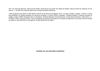 Per a la resta del alumnes, sobre tot els d'ESO, durant tot el curs fixam els habits de treball i estudi (control de !'agenda, fer els
deures...), i prenem les mesures adients per corregir possibles problemes.
L'altre programa que oferim a I'IES Ramon Llull és el de Seccions Europees. Hi ha un grup a primer, a segon, a tercer i a quart
que participen en aquest programa de seccions europees. A primer d'ESO s'imparteix , Eduació Plastica i Ciéncies naturals en
anglés; a segon d'ESO: Educació pera la Ciutadania, Ciéncies Naturals i Educació Física; a tercer Educació física i Valors etics; i a
4t d'ESO Etica i Educació Física. Dins el programa de Seccions Europees, la Comissió ha elaborat un document amb els criteris
de selecció i permanencia en el programa, el qual transcrivim tot seguit:
CRITERIS DE LES SECCIONS EUROPEES
 