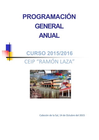 PROGRAMACIÓN
GENERAL
ANUAL
CURSO 2015/2016
CEIP “RAMÓN LAZA”
Cabezón de la Sal, 14 de Octubre del 2015
 
