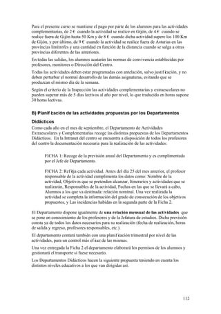 112
Para el presente curso se mantiene el pago por parte de los alumnos para las actividades
complementarias, de 2 € cuando la actividad se realice en Gijón, de 4 € cuando se
realice fuera de Gijón hasta 50 Km y de 8 € cuando dicha actividad supere los 100 Km
de Gijón, y por último, de 9 € cuando la actividad se realice fuera de Asturias en las
provincias limítrofes y una cantidad en función de la distancia cuando se salga a otras
provincias diferentes de las anteriores.
En todas las salidas, los alumnos acatarán las normas de convivencia establecidas por
profesores, monitores o Dirección del Centro.
Todas las actividades deben estar programadas con antelación, salvo justif icación, y no
deben perturbar el normal desarrollo de las demás asignaturas, evitando que se
produzcan el mismo día de la semana.
Según el criterio de la Inspección las actividades complementarias y extraescolares no
pueden superar más de 5 días lectivos al año por nivel, lo que traducido en horas supone
30 horas lectivas.
B) Planif icación de las actividades propuestas por los Departamentos
Didácticos
Como cada año en el mes de septiembre, el Departamento de Actividades
Extraescolares y Complementarias recoge las distintas propuestas de los Departamentos
Didácticos. En la Intranet del centro se encuentra a disposición de todos los profesores
del centro la documentación necesaria para la realización de las actividades:
FICHA 1: Recoge de la previsión anual del Departamento y es cumplimentada
por el Jefe de Departamento.
FICHA 2: Ref leja cada actividad. Antes del día 25 del mes anterior, el profesor
responsable de la actividad cumplimenta los datos como: Nombre de la
actividad, Objetivos que se pretenden alcanzar, Itinerarios y actividades que se
realizarán, Responsables de la actividad, Fechas en las que se llevará a cabo,
Alumnos a los que va destinada: relación nominal. Una vez realizada la
actividad se completa la información del grado de consecución de los objetivos
propuestos, y Las incidencias habidas en la segunda parte de la Ficha 2.
El Departamento dispone igualmente de una relación mensual de las actividades que
se pone en conocimiento de los profesores y de la Jefatura de estudios. Dicha previsión
consta ya de todos los datos necesarios para su realización (fecha de realización, horas
de salida y regreso, profesores responsables, etc.).
El departamento contará también con una planif icación trimestral por nivel de las
actividades, para un control más ef icaz de las mismas.
Una vez entregada la Ficha 2 el departamento elaborará los permisos de los alumnos y
gestionará el transporte si fuese necesario.
Los Departamentos Didácticos hacen la siguiente propuesta teniendo en cuenta los
distintos niveles educativos a los que van dirigidas así.
 