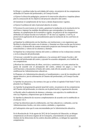 20
b) Dirigir y coordinar todas las actividades del centro, sin perjuicio de las competencias
atribuidas al Claustro del profesorado y al Consejo Escolar.
c) Ejercer la dirección pedagógica, promover la innovación educativa e impulsar planes
para la consecución de los objetivos del proyecto educativo del centro.
d) Garantizar el cumplimiento de las leyes y demás disposiciones vigentes.
e) Ejercer la jefatura de todo el personal adscrito al centro.
f) Favorecer la convivencia en el centro, garantizar la mediación en la resolución de los
conf lictos e imponer las medidas disciplinarias que correspondan a los alumnos y
alumnas, en cumplimiento de la normativa vigente, sin perjuicio de las competencias
atribuidas al Consejo Escolar en el artículo 127 de esta Ley orgánica. A tal f in, se
promoverá la agilización de los procedimientos para la resolución de los conf lictos en
los centros.
g) Impulsar la colaboración con las familias, con instituciones y con organismos que
faciliten la relación del centro con el entorno, y fomentar un clima escolar que favorezca
el estudio y el desarrollo de cuantas actuaciones propicien una formación integral en
conocimientos y valores de los alumnos y alumnas.
h) Impulsar las evaluaciones internas del centro y colaborar en las evaluaciones externas
y en la evaluación del profesorado.
i) Convocar y presidir los actos académicos y las sesiones del Consejo Escolar y del
Claustro del profesorado del centro y ejecutar los acuerdos adoptados, en el ámbito de
sus competencias.
j) Realizar las contrataciones de obras, servicios y suministros, así como autorizar los
gastos de acuerdo con el presupuesto del centro, ordenar los pagos y visar las
certif icaciones y documentos of iciales del centro, todo ello de acuerdo con lo que
establezcan las Administraciones educativas.
k) Proponer a la Administración educativa el nombramiento y cese de los miembros del
equipo directivo, previa información al Claustro del profesorado y al Consejo Escolar
del centro.
l) Aprobar los proyectos y las normas a los que se ref iere el capítulo II del título V de la
presente Ley Orgánica.
m) Aprobar la programación general anual del centro, sin perjuicio de las competencias
del Claustro del profesorado, en relación con la planif icación y organización docente.
n) Decidir sobre la admisión de alumnos y alumnas, con sujeción a lo establecido en
esta Ley Orgánica y disposiciones que la desarrollen.
ñ) Aprobar la obtención de recursos complementarios de acuerdo con lo establecido en
el artículo 122.3.
o) Fijar las directrices para la colaboración, con f ines educativos y culturales, con las
Administraciones locales, con otros centros, entidades y organismos.
p) Cualesquiera otras que le sean encomendadas por la Administración educativa.
En la Resolución de 14 de agosto de 2012 de la Consejería de Educación, se delegan
competencias en diversos órganos de la Consejería, concretamente en las personas
titulares de las direcciones de los centros docentes públicos, se delegan las siguientes
competencias:
 