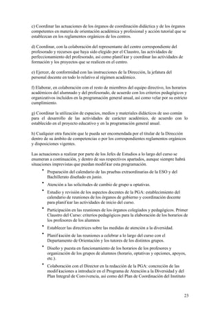 23
c) Coordinar las actuaciones de los órganos de coordinación didáctica y de los órganos
competentes en materia de orientación académica y profesional y acción tutorial que se
establezcan en los reglamentos orgánicos de los centros.
d) Coordinar, con la colaboración del representante del centro correspondiente del
profesorado y recursos que haya sido elegido por el Claustro, las actividades de
perfeccionamiento del profesorado, así como planif icar y coordinar las actividades de
formación y los proyectos que se realicen en el centro.
e) Ejercer, de conformidad con las instrucciones de la Dirección, la jefatura del
personal docente en todo lo relativo al régimen académico.
f) Elaborar, en colaboración con el resto de miembros del equipo directivo, los horarios
académicos del alumnado y del profesorado, de acuerdo con los criterios pedagógicos y
organizativos incluidos en la programación general anual, así como velar por su estricto
cumplimiento.
g) Coordinar la utilización de espacios, medios y materiales didácticos de uso común
para el desarrollo de las actividades de carácter académico, de acuerdo con lo
establecido en el proyecto educativo y en la programación general anual.
h) Cualquier otra función que le pueda ser encomendada por el titular de la Dirección
dentro de su ámbito de competencias o por los correspondientes reglamentos orgánicos
y disposiciones vigentes.
Las actuaciones a realizar por parte de los Jefes de Estudios a lo largo del curso se
enumeran a continuación, y dentro de sus respectivos apartados, aunque siempre habrá
situaciones imprevistas que puedan modif icar esta programación.
• Preparación del calendario de las pruebas extraordinarias de la ESO y del
Bachillerato diseñado en junio.
• Atención a las solicitudes de cambio de grupo u optativas.
• Estudio y revisión de los aspectos docentes de la PGA: establecimiento del
calendario de reuniones de los órganos de gobierno y coordinación docente
para planif icar las actividades de inicio del curso.
• Participación en las reuniones de los órganos colegiados y pedagógicos. Primer
Claustro del Curso: criterios pedagógicos para la elaboración de los horarios de
los profesores de los alumnos
• Establecer las directrices sobre las medidas de atención a la diversidad.
• Planif icación de las reuniones a celebrar a lo largo del curso con el
Departamento de Orientación y los tutores de los distintos grupos.
• Diseño y puesta en funcionamiento de los horarios de los profesores y
organización de los grupos de alumnos (horario, optativas y opciones, apoyos,
etc.).
• Colaboración con el Director en la redacción de la PGA: concreción de las
modif icaciones a introducir en el Programa de Atención a la Diversidad y del
Plan Integral de Convivencia, así como del Plan de Coordinación del Instituto
 