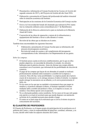 26
• Presentación e información al Consejo Escolar de las Cuentas de Gestión del
segundo semestre de 2015 y del Proyecto de Gestión del año f iscal 2016.
• Elaboración y presentación al Claustro del profesorado del análisis trimestral
sobre la situación económica del Instituto.
• Participación en las reuniones de la Comisión Economica del Consejo escolar
• Envío a la Universidad del listado del alumnado que realizará la PAU (tanto
tras la evaluación ordinaria como extraordinaria de 2.º de Bachillerato).
• Elaboración de la Memoria administrativa para su inclusión en la Memoria
Anual del Centro.
• Concreción de las obras de reparación y mejora de la infraestructura y
equipamiento del Instituto a llevar a cabo durante el verano.
• Revisión de las obras que se efectúen en el centro.
También tiene encomendadas las siguientes funciones
• Elaboración y presentación al Consejo Escolar para su información, del
proyecto de presupuesto económico.
• Revisión del estado de cuentas y del cumplimiento del presupuesto
correspondiente al año. Información a los Departamentos de sus gastos.
Sobre las compras:
• El Instituto posee cuenta en diversos establecimientos, por lo que en ellos
pueden adquirirse, sin necesidad de abonarlas al contado, los artículos
habituales para la práctica docente. Antes de efectuar una compra debería
consultarse con el secretario, que informará de las posibilidades de elección de
comercio.
• El pago de las compras que hayan de ser abonadas al contado se realizará
preferentemente mediante talón nominativo a nombre de la empresa o
comercio. Para ello hay varias posibilidades: La empresa puede dar el precio
exacto de la mercancía y se le entrega entonces el talón al retirarla. La empresa
puede entregar la mercancía con un albarán y se le envía posteriormente el
talón, etc.
• En los casos en los que por su cantidad o circunstancia haya que pagar en
metálico y el profesor adelante el dinero, el Instituto repondrá el mismo
mediante talón a nombre del profesor o bien, si el importe es escaso, en
metálico. Esta última opción será excepcional.
• No se efectuarán pedidos contra reembolso. En los casos en los que solo quepa
esta opción se avisará al secretario para que pueda disponer con antelación
suf iciente de la cantidad necesaria para atender el pago.
• El centro no se hará cargo de la mercancía que se envíe al mismo sin previo
conocimiento del secretario.
B) CLAUSTRO DE PROFESORES
El Claustro de Profesores, es el órgano propio de participación de los profesores en el
gobierno del Centro, y tiene la responsabilidad de planif icar, coordinar, informar, y en
su caso, decidir sobre todos los aspectos docentes del Centro.
 