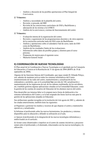 33
- Análisis y discusión de las posibles aportaciones al Plan Integral de
Convivencia.
2.º Trimestre:
- Análisis y necesidades de la plantilla del centro.
- Revisión, si procede, del RRI
- Revisión de las concreciones curriculares de ESO y Bachillerato y
adecuación de las mismas a la LOMCE
- Análisis de la convivencia y normas de funcionamiento del centro
3.º Trimestre:
- Evaluación interna de la organización del centro.
- Revisión y seguimiento de las programaciones docentes y de otros aspectos
de la concreción curricular tanto de ESO como de Bachillerato.
- Análisis y aportaciones sobre el calendario f inal de curso, tanto de ESO
como de Bachillerato.
- Análisis de los resultados f inales de las evaluaciones.
- Información sobre datos de posibles grupos y alumnos para el curso
próximo.
- Propuestas de mejora para el siguiente curso
- Memoria General Anual
E) COORDINACIÓN DE NUEVAS TECNOLOGÍAS
El Plan anual de la Coordinación e Nuevas Tecnologías es el aprobado por la Consejería
de Educación y Ciencia en la Resolución de 31 de agosto de 2004 (BOPA de 18 de
septiembre de 2004).
Algunas de las funciones básicas del Coordinador, que sigue siendo D. Orlando Pelayo,
son, además de mantener activos todos los sistemas informáticos del Centro
(mantenimiento de las redes del centro, mantenimiento y actualización de los
ordenadores y portátiles, que en la actualidad hay son más de 160, actualización y
mantenimiento de las impresoras de red, de los cañones multimedia, de los servidores,
etc.) también gestiona algunas aplicaciones situadas en la Comunidad Educastur, como
la gestión de las cuentas de usuarios de Educastur de los alumnos nuevos del centro.
Para desarrollar esa inmensa labor se le asignan nueve horas de dedicación a los
sistemas informáticos del Centro y se le han asignado dos horas lectivas más para la
gestión de las aplicaciones alojadas en Educastur.
Sus atribuciones quedan recogidas en la resolución de 6 de agosto de 2001 y, además de
las citadas anteriormente, también tiene las siguientes:
a) Organizar y gestionar los medios y recursos de que dispone el centro y mantenerlos
operativos y actualizados.
b) Informar al profesorado sobre las nuevas herramientas, los productos y sistemas
disponibles para la educación y difundir su utilización en el aula.
c) Apoyar al profesorado en la integración de las nuevas tecnologías informáticas y
audiovisuales en el currículo.
d) Actuar como dinamizador e impulsor en el centro de cuantas iniciativas y proyectos
surjan entre el profesorado y el alumnado, relacionados con las nuevas tecnologías y la
educación.
 