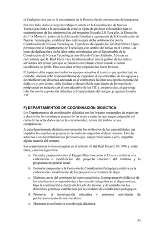 34
e) Cualquier otra que se le encomiende en la Resolución de convocatoria del programa.
Por otro lado, dada la carga de trabajo existente en la Coordinación de Nuevas
Tecnologías hubo a la necesidad de crear la f igura de profesor colaborador para el
mantenimiento de los miniportátiles del programa Escuelo 2.0. Para ello, la Dirección
del IES Montevil, junto con la Jefatura de Estudios y a propuesta de la Coordinación de
Nuevas Tecnologías, estableció tres lectivas para dicha colaboración con la
Coordinación de Nuevas Tecnologías. El profesor designado fue don Raúl Pérez López,
perteneciente al Departamento de Tecnología con destino def initivo en el Centro. Las
horas de dedicación a dicha labor están coordinadas con el Responsable de la
Coordinación de Nuevas Tecnologías don Orlando Pelayo Galindo. Además es
conveniente que D. Raúl Pérez vaya familiarizandose con la gestión de las redes y
servidores del centro para que se produzca un tránsito ef icaz cuando el actual
coordinador se jubile. Para esta tarea se han asignado dos horas lectivas.
El Instituto debe supervisar todos los equipos adscritos al centro y que quedan bajo su
custodia, además debe responsabilizarse de organizar el uso educativo de los equipos y
de establecer una dinámica adecuada en el centro para facilitar una óptima explotación
didáctica y, por último, debe facilitar el desarrollo de actividades de formación del
profesorado en relación con el uso educativo de las TIC y, en particular, el que tenga
relación con la explotación didáctica del equipamiento del antiguo programa Escuela
2.0.
F) DEPARTAMENTOS DE COORDINACIÓN DIDÁCTICA
Los Departamentos de coordinación didáctica son los órganos encargados de organizar
y desarrollar las enseñanzas propias de las áreas y materias que tengan asignadas así
como de las actividades que se les encomienden, dentro del ámbito de sus
competencias.
A cada departamento didáctico pertenecerán los profesores de las especialidades que
impartan las enseñanzas propias de las materias asignados al departamento. Estarán
adscritos a un departamento los profesores que, aun perteneciendo a otro, impartan
alguna materia del primero.
Sus competencias vienen recogidas en el artículo 49 del Real Decreto 83/1996 y, entre
otras, y son las siguientes:
a. Formular propuestas tanto al Equipo Directivo como al Claustro relativas a la
elaboración o modif icación del proyecto educativo del instituto y la
programación general anual.
b. Formular propuestas a la Comisión de Coordinación Pedagógica relativas a la
elaboración o modif icación de los proyectos curriculares de etapa.
c. Elaborar, antes del comienzo del curso académico, la programación didáctica de
las enseñanzas correspondientes a las materias integrados en el departamento,
bajo la coordinación y dirección del jefe del mismo, y de acuerdo con las
directrices generales establecidas por la comisión de coordinación pedagógica.
d. Promover la investigación educativa y proponer actividades de
perfeccionamiento de sus miembros.
e. Mantener actualizada la metodología didáctica.
 