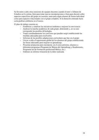 38
Se llevarán a cabo otras reuniones de equipos docentes cuando el tutor o Jefatura de
Estudios así lo estime, bien para tratar nuevas incorporaciones o bien para discutir sobre
aspectos específ icos del grupo en cuestión, tanto para algún alumno de forma individual
como para aspectos relacionados con el grupo completo. Si la duración estimada fuera
corta podrían celebrarse en el recreo.
El plan de trabajo consiste en:
- Establecer y canalizar las iniciativas tendentes a mejorar la convivencia.
- Analizar la marcha académica de cada grupo, detectando y, en su caso
corrigiendo las posibles dif icultades.
- Tratar coordinadamente los conf lictos que puedan surgir estableciendo las
medidas adecuadas para resolverlos.
- Informar de las posibles adaptaciones curriculares que hay en el grupo
- Llevar a cabo el seguimiento global de los alumnos del grupo estableciendo
las líneas adecuadas para mejorar su aprendizaje.
- Presentar propuestas para incorporar, en el curso próximo, alumnos a
diferentes programas (Programa de Mejora del Aprendizaje y Rendimiento,
Programas de de Formación profesional Básica, etc.)
- Elaborar un informe trimestral de la labor realizada.
 