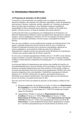 39
VI. PROGRAMAS PRESCRIPTIVOS:
A) Programa de atención a la Diversidad
La atención a la diversidad debe ser entendida como un conjunto de actuaciones
educativas dirigidas a dar respuesta a las diferentes capacidades y estilos de aprendizaje,
motivaciones e intereses, situaciones sociales, culturales, etc. Constituye un principio
básico que debe regir la enseñanza y cuya f inalidad es asegurar la igualdad de
oportunidades de todo el alumnado ante la educación, evitando, en la medida de lo
posible, el fracaso escolar y el riesgo de abandono del sistema educativo.
La Dirección del Centro en coordinación con el Departamento de Orientación y los
diferentes Departamentos Didácticos realiza una planif icación adecuada de los espacios,
tiempos y recursos pedagógicos y humanos con el f in de conseguir una mejor atención
educativa del alumnado, facilitando, al mismo tiempo, el desempeño de la labor
docente.
Para este curso académico, con las modif icaciones surgidas con la Resolución de 27 de
agosto y siguiendo instrucciones de la Circular de inicio de curso, la Jefatura de
Estudios ha elaborado los horarios de los profesores contemplando, además de los
criterios pedagógicos, la necesidad de atender por parte de los diferentes
Departamentos, a aquellos alumnos que presentan ciertas dif icultades en el aprendizaje
o alumnos que requieren algún tipo de refuerzo específ ico.
En este curso se realizaran agrupamientos f lexibles sólo en 1.º de ESO y en las materias,
Lengua Castellana y Literatura, Matemáticas, Ciencias Sociales y Ciencias Naturales.
También se realiza docencia compartida en tecnología para 2.º y 3.º de ESO y desdobles
en Inglés.
Las horas que dedican los departamentos para realizar estas medidas de atención a la
diversidad dependen de los recursos humanos de los que dispone el centro. Para ello los
profesores de aquellos Departamentos que tienen atención a la Diversidad, ref lejan en
su horario personal dichas horas lectivas bien como agrupamientos f lexibles, bien como
docencia compartida o bien como desdobles. También hay un programa de refuerzo
educativo en 2.º de ESO, sustituyendo a la optativa, para aquellos alumnos con
dif icultades en las materias instrumentales. Esta medida cuanta con una información
previa a las familias y la aceptación por parte de ellas .
Para este curso 2015-2016, las medidas de atención a la Diversidad se ref lejan de siete
formas:
A. Docencia compartida, dos profesores en el aula, se realiza en el Departamento
de Tecnología con un total de 23 horas lectivas, centradas en los cinco grupos
de 2.º ESO (15 h) y en cuatro grupos de 3.º ESO (8 h) siempre que el grupo
supere los 20 alumnos.
B. Agrupamientos f lexibles, lo realizan los Departamentos de Lengua
Castellana (15 horas en 1.º ESO); Matemáticas (12 horas en 1.º ESO;
Departamento de Sociales (9 horas en 1.º ESO), Departamento de Ciencias
Naturales (8 horas en 1.º ESO). Estos agrupamientos suman un total de 44
horas lectivas. La razón fundamental de que dichos agrupamientos se hagan
en 1.º de ESO es principalmente por el elevado número de alumnos en los
 
