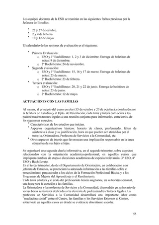 55
Los equipos docentes de la ESO se reunirán en las siguientes fechas previstas por la
Jefatura de Estudios:
• 22 y 27 de octubre.
• 2 y 4 de febrero.
• 10 y 12 de mayo.
El calendario de las sesiones de evaluación es el siguiente:
• Primera Evaluación:
o ESO y 1º Bachillerato: 1, 2 y 3 de diciembre. Entrega de boletines de
notas: 9 de diciembre.
o 2º Bachillerato: 24 de noviembre.
• Segunda evaluación:
o ESO y 1º Bachillerato: 15, 16 y 17 de marzo. Entrega de boletines de
notas: 23 de marzo.
o 2º Bachillerato: 23 de febrero.
• Tercera evaluación:
o ESO y 1º Bachillerato: 20, 21 y 22 de junio. Entrega de boletines de
notas: 23 de junio.
o 2º Bachillerato: 12 de mayo.
ACTUACIONES CON LAS FAMILIAS
Al menos, al principio del curso escolar (15 de octubre y 20 de octubre), coordinado por
la Jefatura de Estudios y el Dpto. de Orientación, cada tutor y tutora convocará a los
padres/madres/tutores legales a una reunión conjunta para informarles, entre otros, de
los siguientes aspectos:
• Características de los estudios que inician.
• Aspectos organizativos básicos: horario de clases, profesorado, faltas de
asistencia a clase y su justif icación, hora en que pueden ser atendidos por el
tutor/-a, Orientadora, Profesora de Servicios a la Comunidad, etc.
• Otros aspectos de interés que favorezcan una implicación responsable en la tarea
educativa de sus hijos e hijas.
Se organizará una segunda charla informativa, en el segundo trimestre, sobre aspectos
relacionados con la orientación académica-profesional, en aquellos cursos que
impliquen cambios de etapa o elecciones académicas de especial relevancia: 3º ESO, 4º
ESO y Bachillerato.
En el tercer trimestre, desde el Departamento de Orientación, en colaboración con
jefatura de Estudios, se potenciará la adecuada información a las familias sobre el
procedimiento para acceder a los ciclos de la Formación Profesional Básica y a los
Programas de Mejora del Aprendizaje y el Rendimiento.
Cada tutor o tutora y el resto del profesorado tienen asignados, en su horario semanal,
una hora para la atención a las familias.
La Orientadora y la profesora de Servicios a la Comunidad, dispondrán en su horario de
varias horas semanales dedicadas a la atención de padres/madres/ tutores legales. La
profesora de Servicios a la Comunidad desarrollará una importante labor como
“mediadora social” entre el Centro, las familias y los Servicios Externos al Centro,
sobre todo en aquellos casos en donde se evidencie absentismo escolar.
 