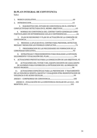 59
D) PLAN INTEGRAL DE CONVIVENCIA
Índice
1. MARCO LEGISLATIVO.............................................................................................60
2. INTRODUCCION........................................................................................................61
3. DIAGNOSTICO DEL ESTADO DE CONVIVENCIA EN EL CENTRO Y
CONFLICTIVIDAD DETECTADA EN EL MISMO. OBJETIVOS..................................63
4. NORMAS DE CONVIVENCIA DEL CENTRO TANTO GENERALES COMO
PARTICULARES EN DETERMINADAS AULAS O DEPENDENCIAS.........................66
5. PLAN DE REUNIONES Y PLAN DE ACTUACIÓN DE LA COMISIÓN DE
CONVIVENCIA...................................................................................................................73
6. MEDIDAS A APLICAR EN EL CENTRO PARA PREVENIR, DETECTAR,
MEDIAR Y RESOLVER LOS POSIBLES CONFLICTOS.................................................74
7. PROGRAMACION DE LAS NECESIDADES DE FORMACION DE LA
COMUNIDAD EDUCATIVA..............................................................................................93
8. ESTRATEGIAS Y PROCEDIMIENTOS PARA REALIZAR LA DIFUSION,
SEGUIMIENTO Y EVALUACIÓN DEL PLAN.................................................................94
9. ACTUACIONES PREVISTAS PARA LA CONSECUCIÓN DE LOS OBJETIVOS..95
10. ACTUACIONES DEL TUTOR Y DEL EQUIPO DOCENTE DE CADA GRUPO
DE ALUMNOS PARA FAVORECER LA INTEGRACION DEL ALUMNADO DE
NUEVO INGRESO..............................................................................................................98
11. ACTUACIONES ESPECÍFICAS PARA LA PREVENCION Y TRATAMIENTO
DE LA VIOLENCIA SEXISTA, RACISTA Y CUALQUIER OTRA MANIFESTACION DE
VIOLENCIA O DE ACOSO ESCOLAR..............................................................................99
ANEXO I - COMPROMISO DE CONVIVENCIA...........................................................100
ANEXO II – EVALUACIÓN DE LA CONVIVENCIA ESCOLAR EN LA E.S.O. – IES
MONTEVIL 2011...........................................................................................................101
 