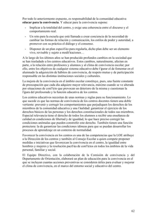 62
Por todo lo anteriormente expuesto, es responsabilidad de la comunidad educativa
educar para la convivencia. Y educar para la convivencia supone:
- Implicar a la totalidad del centro, y exige una coherencia entre el discurso y el
comportamiento real.
- Un reto para la escuela que está llamada a crear conciencia de la necesidad de
cambiar las formas de relación y comunicación, los estilos de poder y autoridad, a
promover con su práctica el diálogo y el consenso.
- Disponer de un plan específ ico para regularla, dicho plan debe ser un elemento
vivo, revisable y sujeto a modif icaciones…
A lo largo de los últimos años se han producido profundos cambios en la sociedad que
se han trasladado a los centros educativos. Estos cambios, naturalmente, afectan en
parte, a la relación entre profesores y alumnos y al clima de convivencia escolar; por
ello, entre los objetivos de cualquier sistema educativo debe f igurar el de fomentar en el
alumnado la adquisición de hábitos de convivencia, de respeto mutuo y de participación
responsable en las distintas instituciones sociales y culturales.
La mejora de la convivencia en el ámbito escolar constituye, pues, una fuente constante
de preocupación que cada día adquiere mayor relevancia, máxime cuando se ve alterada
por situaciones de conf licto que provocan un deterioro de la misma y cuestionan la
f igura del profesorado y la función educativa de los centros.
Los centros educativos necesitan de unas normas y reglas para su funcionamiento. Lo
que sucede es que las normas de convivencia de los centros docentes tienen una doble
vertiente: prevenir y corregir los comportamientos que perjudiquen los derechos de los
miembros de la comunidad educativa y una f inalidad: garantizar el ejercicio de los
derechos básicos de las personas y los derechos constitucionales de todos sus miembros.
Especial relevancia tiene el derecho de todos los alumnos a recibir una enseñanza de
calidad en condiciones de libertad y de igualdad, lo que hace preciso corregir las
condiciones anómalas que pueden constreñir este derecho. También tienen una función
protectora: la de garantizar las condiciones idóneas para que se puedan desarrollar los
procesos de aprendizaje en un contexto de normalidad.
Favorecer la convivencia en los centros es una de las competencias que la LOE atribuye
a la Dirección de los centros y también al Consejo Escolar a quien compete proponer
medidas e iniciativas que favorezcan la convivencia en el centro, la igualdad entre
hombres y mujeres y la resolución pacíf ica de conf lictos en todos los ámbitos de la vida
personal, familiar y social.
El Equipo Directivo, con la colaboración de la Comisión de convivencia y del
Departamento de Orientación, elaborará un plan de educación para la convivencia en el
que se incluyan cuantas acciones preventivas se consideren útiles para evaluar y mejorar
el clima de convivencia, en el marco del entorno social y educativo del centro.
 