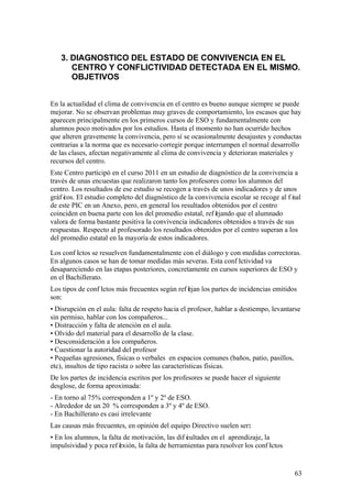63
3. DIAGNOSTICO DEL ESTADO DE CONVIVENCIA EN EL
CENTRO Y CONFLICTIVIDAD DETECTADA EN EL MISMO.
OBJETIVOS
En la actualidad el clima de convivencia en el centro es bueno aunque siempre se puede
mejorar. No se observan problemas muy graves de comportamiento, los escasos que hay
aparecen principalmente en los primeros cursos de ESO y fundamentalmente con
alumnos poco motivados por los estudios. Hasta el momento no han ocurrido hechos
que alteren gravemente la convivencia, pero sí se ocasionalmente desajustes y conductas
contrarias a la norma que es necesario corregir porque interrumpen el normal desarrollo
de las clases, afectan negativamente al clima de convivencia y deterioran materiales y
recursos del centro.
Este Centro participó en el curso 2011 en un estudio de diagnóstico de la convivencia a
través de unas encuestas que realizaron tanto los profesores como los alumnos del
centro. Los resultados de ese estudio se recogen a través de unos indicadores y de unos
gráf icos. El estudio completo del diagnóstico de la convivencia escolar se recoge al f inal
de este PIC en un Anexo, pero, en general los resultados obtenidos por el centro
coinciden en buena parte con los del promedio estatal, ref lejando que el alumnado
valora de forma bastante positiva la convivencia indicadores obtenidos a través de sus
respuestas. Respecto al profesorado los resultados obtenidos por el centro superan a los
del promedio estatal en la mayoría de estos indicadores.
Los conf lictos se resuelven fundamentalmente con el diálogo y con medidas correctoras.
En algunos casos se han de tomar medidas más severas. Esta conf lictividad va
desapareciendo en las etapas posteriores, concretamente en cursos superiores de ESO y
en el Bachillerato.
Los tipos de conf lictos más frecuentes según ref lejan los partes de incidencias emitidos
son:
• Disrupción en el aula: falta de respeto hacia el profesor, hablar a destiempo, levantarse
sin permiso, hablar con los compañeros...
• Distracción y falta de atención en el aula.
• Olvido del material para el desarrollo de la clase.
• Desconsideración a los compañeros.
• Cuestionar la autoridad del profesor
• Pequeñas agresiones, físicas o verbales en espacios comunes (baños, patio, pasillos,
etc), insultos de tipo racista o sobre las características físicas.
De los partes de incidencia escritos por los profesores se puede hacer el siguiente
desglose, de forma aproximada:
- En torno al 75% corresponden a 1º y 2º de ESO.
- Alrededor de un 20 % corresponden a 3º y 4º de ESO.
- En Bachillerato es casi irrelevante
Las causas más frecuentes, en opinión del equipo Directivo suelen ser:
• En los alumnos, la falta de motivación, las dif icultades en el aprendizaje, la
impulsividad y poca ref lexión, la falta de herramientas para resolver los conf lictos
 