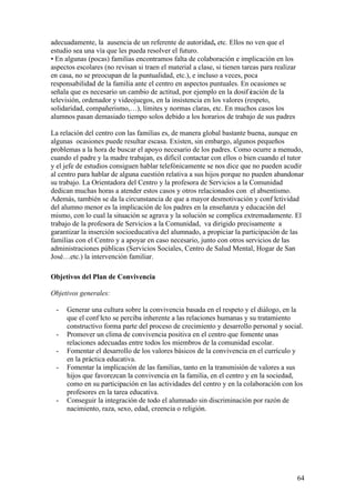 64
adecuadamente, la ausencia de un referente de autoridad, etc. Ellos no ven que el
estudio sea una vía que les pueda resolver el futuro.
• En algunas (pocas) familias encontramos falta de colaboración e implicación en los
aspectos escolares (no revisan si traen el material a clase, si tienen tareas para realizar
en casa, no se preocupan de la puntualidad, etc.), e incluso a veces, poca
responsabilidad de la familia ante el centro en aspectos puntuales. En ocasiones se
señala que es necesario un cambio de actitud, por ejemplo en la dosif icación de la
televisión, ordenador y videojuegos, en la insistencia en los valores (respeto,
solidaridad, compañerismo,…), límites y normas claras, etc. En muchos casos los
alumnos pasan demasiado tiempo solos debido a los horarios de trabajo de sus padres
La relación del centro con las familias es, de manera global bastante buena, aunque en
algunas ocasiones puede resultar escasa. Existen, sin embargo, algunos pequeños
problemas a la hora de buscar el apoyo necesario de los padres. Como ocurre a menudo,
cuando el padre y la madre trabajan, es difícil contactar con ellos o bien cuando el tutor
y el jefe de estudios consiguen hablar telefónicamente se nos dice que no pueden acudir
al centro para hablar de alguna cuestión relativa a sus hijos porque no pueden abandonar
su trabajo. La Orientadora del Centro y la profesora de Servicios a la Comunidad
dedican muchas horas a atender estos casos y otros relacionados con el absentismo.
Además, también se da la circunstancia de que a mayor desmotivación y conf lictividad
del alumno menor es la implicación de los padres en la enseñanza y educación del
mismo, con lo cual la situación se agrava y la solución se complica extremadamente. El
trabajo de la profesora de Servicios a la Comunidad, va dirigido precisamente a
garantizar la inserción socioeducativa del alumnado, a propiciar la participación de las
familias con el Centro y a apoyar en caso necesario, junto con otros servicios de las
administraciones públicas (Servicios Sociales, Centro de Salud Mental, Hogar de San
José…etc.) la intervención familiar.
Objetivos del Plan de Convivencia
Objetivos generales:
- Generar una cultura sobre la convivencia basada en el respeto y el diálogo, en la
que el conf licto se perciba inherente a las relaciones humanas y su tratamiento
constructivo forma parte del proceso de crecimiento y desarrollo personal y social.
- Promover un clima de convivencia positiva en el centro que fomente unas
relaciones adecuadas entre todos los miembros de la comunidad escolar.
- Fomentar el desarrollo de los valores básicos de la convivencia en el currículo y
en la práctica educativa.
- Fomentar la implicación de las familias, tanto en la transmisión de valores a sus
hijos que favorezcan la convivencia en la familia, en el centro y en la sociedad,
como en su participación en las actividades del centro y en la colaboración con los
profesores en la tarea educativa.
- Conseguir la integración de todo el alumnado sin discriminación por razón de
nacimiento, raza, sexo, edad, creencia o religión.
 