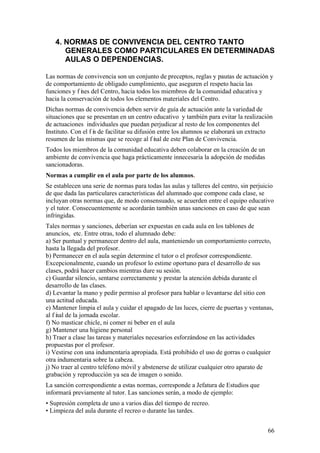 66
4. NORMAS DE CONVIVENCIA DEL CENTRO TANTO
GENERALES COMO PARTICULARES EN DETERMINADAS
AULAS O DEPENDENCIAS.
Las normas de convivencia son un conjunto de preceptos, reglas y pautas de actuación y
de comportamiento de obligado cumplimiento, que aseguren el respeto hacia las
funciones y f ines del Centro, hacia todos los miembros de la comunidad educativa y
hacia la conservación de todos los elementos materiales del Centro.
Dichas normas de convivencia deben servir de guía de actuación ante la variedad de
situaciones que se presentan en un centro educativo y también para evitar la realización
de actuaciones individuales que puedan perjudicar al resto de los componentes del
Instituto. Con el f in de facilitar su difusión entre los alumnos se elaborará un extracto
resumen de las mismas que se recoge al f inal de este Plan de Convivencia.
Todos los miembros de la comunidad educativa deben colaborar en la creación de un
ambiente de convivencia que haga prácticamente innecesaria la adopción de medidas
sancionadoras.
Normas a cumplir en el aula por parte de los alumnos.
Se establecen una serie de normas para todas las aulas y talleres del centro, sin perjuicio
de que dada las particulares características del alumnado que compone cada clase, se
incluyan otras normas que, de modo consensuado, se acuerden entre el equipo educativo
y el tutor. Consecuentemente se acordarán también unas sanciones en caso de que sean
infringidas.
Tales normas y sanciones, deberían ser expuestas en cada aula en los tablones de
anuncios, etc. Entre otras, todo el alumnado debe:
a) Ser puntual y permanecer dentro del aula, manteniendo un comportamiento correcto,
hasta la llegada del profesor.
b) Permanecer en el aula según determine el tutor o el profesor correspondiente.
Excepcionalmente, cuando un profesor lo estime oportuno para el desarrollo de sus
clases, podrá hacer cambios mientras dure su sesión.
c) Guardar silencio, sentarse correctamente y prestar la atención debida durante el
desarrollo de las clases.
d) Levantar la mano y pedir permiso al profesor para hablar o levantarse del sitio con
una actitud educada.
e) Mantener limpia el aula y cuidar el apagado de las luces, cierre de puertas y ventanas,
al f inal de la jornada escolar.
f) No masticar chicle, ni comer ni beber en el aula
g) Mantener una higiene personal
h) Traer a clase las tareas y materiales necesarios esforzándose en las actividades
propuestas por el profesor.
i) Vestirse con una indumentaria apropiada. Está prohibido el uso de gorras o cualquier
otra indumentaria sobre la cabeza.
j) No traer al centro teléfono móvil y abstenerse de utilizar cualquier otro aparato de
grabación y reproducción ya sea de imagen o sonido.
La sanción correspondiente a estas normas, corresponde a Jefatura de Estudios que
informará previamente al tutor. Las sanciones serán, a modo de ejemplo:
• Supresión completa de uno a varios días del tiempo de recreo.
• Limpieza del aula durante el recreo o durante las tardes.
 