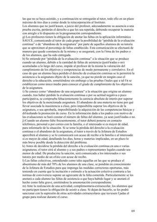 69
las que no se haya asistido, y a continuación se entregarán al tutor, todo ello en un plazo
máximo de tres días a contar desde la reincorporación al Instituto.
Los alumnos que no justif icasen, a juicio del profesor, adecuadamente su ausencia a una
prueba escrita, perderán el derecho a que les sea repetida, debiendo recuperar la materia
con arreglo a lo dispuesto en la programación correspondiente.
g) Los profesores tienen la obligación de anotar las faltas en la aplicación informática
SAUCE, comunicando al tutor de cada grupo la posibilidad de “pérdida de la evaluación
continua” o de “abandono de la asignatura” por parte de aquellos alumnos de su tutoría
que se aproximen al porcentaje de faltas establecido. Esta comunicación se efectuará de
manera que quede constancia de la misma y se asegurará, con la f irma de los padres o
de los alumnos, que ha sido entregada.
h) Se entiende por “pérdida de la evaluación continua” a la situación que se produce
cuando un alumno, debido a la cantidad de faltas de asistencia (justif icadas o no)
acumuladas a lo largo del curso, impide al profesor de la misma la valoración del
cumplimiento de los objetivos y competencias de modo permanente y correlativo. En el
caso de que un alumno haya perdido el derecho de evaluación continua se le permitirá la
asistencia a la asignatura objeto de la sanción, ya que no pierde en ningún caso el
derecho a la educación, sometiéndose sin embargo a las pruebas f inales que a tal f in se
establezcan como único medio para conocer el grado de cumplimiento de los objetivos
de la asignatura.
i) Se conoce como “abandono de una asignatura” a la situación que origina un alumno
cuando, tras haber perdido la evaluación continua o por su actitud negativa o poco
participativa, se comprueba fehacientemente la carencia absoluta de interés por superar
los objetivos de la mencionada asignatura. El abandono de una materia no tiene por qué
llevar asociada la inasistencia a clase, pero imposibilita superar los objetivos de la
asignatura, o sea aprobarla, imposibilitando la adquisición de las competencias básicas y
dif icultando la promoción de curso. En la información dada a los padres con motivo de
las evaluaciones se hará constar el número de faltas del alumno, ya sean justif icadas o no.
j) Cuando un alumno falte frecuentemente, el tutor deberá ponerse en contacto
telefónico, personal o por correo con la familia, o el interesado si es mayor de edad,
para informarle de la situación. Si se teme la pérdida del derecho a la evaluación
continua o el abandono de la asignatura, el tutor a través de la Jefatura de Estudios
apercibirá al alumno y se lo comunicará con acuse de recibo a la familia o al interesado
si es mayor de edad, detallando los días, horas y materias implicadas, en un plazo lo
más breve posible desde la detección del problema.
k) Antes de decidirse la pérdida del derecho a la evaluación continua en una o varias
asignaturas, el tutor oirá al alumno y a sus padres o representantes legales cuando sea
menor de edad. De producirse la sanción, será comunicada a los interesados o sus
tutores por medio de un of icio con acuse de recibo.
l) Las faltas colectivas, entendiendo como tales aquellas en las que se produce el
absentismo de más del 70% de los alumnos de una clase, se pondrán en conocimiento
de la Jefatura de Estudios para que imponga las medidas correctoras oportunas, más
teniendo en cuenta que la incitación o estímulo a la actuación colectiva contraria a las
normas de convivencia supone un agravante de la falta cometida. Particularmente se les
anotará a cada alumno las faltas de asistencia a que haya habido lugar y se anotará el
hecho como falta grave, emitiéndose la amonestación correspondiente.
m) Ante la realización de una actividad, complementaria-extraescolar, los alumnos que
no participen tienen la obligación de asistir a clase. Si dejan de hacerlo, se les podrá
sancionar con la supresión de otras actividades extraescolares que tuviesen f ijadas el
grupo para realizar durante el curso.
 