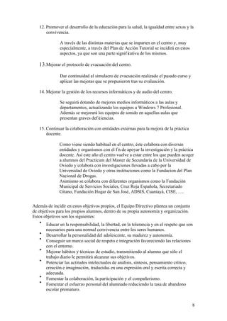 8
12. Promover el desarrollo de la educación para la salud, la igualdad entre sexos y la
convivencia.
A través de las distintas materias que se imparten en el centro y, muy
especialmente, a través del Plan de Acción Tutorial se incidirá en estos
aspectos, ya que son una parte signif icativa de los mismos.
13.Mejorar el protocolo de evacuación del centro.
Dar continuidad al simulacro de evacuación realizado el pasado curso y
aplicar las mejoras que se propusieron tras su evaluación.
14. Mejorar la gestión de los recursos informáticos y de audio del centro.
Se seguirá dotando de mejores medios informáticos a las aulas y
departamentos, actualizando los equipos a Windows 7 Profesional.
Además se mejorará los equipos de sonido en aquellas aulas que
presentan graves def iciencias.
15. Continuar la colaboración con entidades externas para la mejora de la práctica
docente.
Como viene siendo habitual en el centro, éste colabora con diversas
entidades y organismos con el f in de apoyar la investigación y la práctica
docente. Así este año el centro vuelve a estar entre los que pueden acoger
a alumnos del Practicum del Master de Secundaria de la Universidad de
Oviedo y colabora con investigaciones llevadas a cabo por la
Universidad de Oviedo y otras instituciones como la Fundacion del Plan
Nacional de Drogas.
Asimismo se colabora con diferentes organismos como la Fundación
Municipal de Servicios Sociales, Cruz Roja Española, Secretariado
Gitano, Fundación Hogar de San José, ADSIS, Cuantayá, CISE, ….
Además de incidir en estos objetivos propios, el Equipo Directivo plantea un conjunto
de objetivos para los propios alumnos, dentro de su propia autonomía y organización.
Estos objetivos son los siguientes:
• Educar en la responsabilidad, la libertad, en la tolerancia y en el respeto que son
necesarios para una normal convivencia entre los seres humanos.
• Desarrollar la personalidad del adolescente, su madurez y autonomía.
• Conseguir un marco social de respeto e integración favoreciendo las relaciones
con el entorno.
• Mejorar hábitos y técnicas de estudio, transmitiendo al alumno que sólo el
trabajo diario le permitirá alcanzar sus objetivos.
• Potenciar las actitudes intelectuales de análisis, síntesis, pensamiento crítico,
creación e imaginación, traducidas en una expresión oral y escrita correcta y
adecuada.
• Fomentar la colaboración, la participación y el compañerismo.
• Fomentar el esfuerzo personal del alumnado reduciendo la tasa de abandono
escolar prematuro.
 