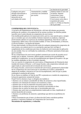 92
en función de la gravedad
Cualquier acto grave
dirigido directamente a
impedir el normal
desarrollo de las
actividades del centro
Amonestación y medida
correctora con constancia
por escrito
Jefatura tratará el caso con
la familia. Imponer
correcciones como:
estancia en el Aula de
Convivencia varios días o
expulsión del centro
entre 5 y 29 días en función
de la gravedad
COMPROMISO DE CONVIVENCIA.
A iniciativa del Departamento de Orientación o del tutor del alumno que presente
problemas de conducta y de aceptación de las normas escolares, las familias podrán
suscribir con el centro docente un compromiso de convivencia.
Esta medida podrá aplicarse de manera preventiva, previa a una sanción grave, siempre
que se considere que con esta medida el alumno mejorará su conducta y repercuta
positivamente además en su proceso de enseñanza-aprendizaje. Para llevar a cabo un
compromiso, deben estar a favor de dicha medida: el Tutor, la Orientadora, el Director,
el Jefe de Estudios y la familia del alumno.
El tutor dará traslado a la Dirección del centro de cualquier propuesta de compromiso de
convivencia, con carácter previo a su suscripción, para que éste verif ique el
cumplimiento de las condiciones previstas en el plan de convivencia para la aplicación
de esta medida. Una vez verif icadas las condiciones, el Director autorizará al tutor para
que lo suscriba.
De los compromisos de convivencia quedará constancia por escrito de acuerdo con el
modelo que se adjunta. Asimismo, deberá quedar constancia de la posibilidad de
modif icar el compromiso, en caso de incumplimiento por alguna de las partes o de que
las medidas adoptadas no den el resultado esperado.
Una vez suscrito el compromiso de convivencia, el Departamento de Orientación dará
traslado del mismo al Director y al Consejo Escolar, cada compromiso realizado será
supervisado en cada reunión de la Comisión de Convivencia.
El Consejo Escolar, a través de la Comisión de Convivencia, garantizará la efectividad
de los compromisos de convivencia que se suscriban en el centro y propondrá la
adopción de medidas e iniciativas en caso de incumplimiento, entre las que se podrá
contemplar la anulación del mismo.
En un Anexo se establece al f inal de este PIC se presenta un e modelo de compromiso y
la hoja de seguimiento semanal del mismo.
El perf il de los alumnos al que va dirigida esta medida es:
• Alumnos con un número considerable de faltas de asistencia a clase injustif icadas.
• Alumnos con reiteración de retrasos en la asistencia a clase.
• Alumnos que no trae los materiales necesarios para las clases.
• Alumnos que no realiza las tareas que el profesor encomienda en clase.
• Alumnos que no realiza las tareas que se encomiendan para casa.
• Alumnos que suele tener un comportamiento inadecuado en clase, impidiendo el
normal desarrollo de la misma.
• Alumnos con problemas de atención y aprendizaje que deriven en problemas de
conducta.
• Otras circunstancias que el tutor y la dirección del Centro consideren podrían
atenderse y mejorarse mediante un Compromiso de Convivencia.
Mecanismos de seguimiento y evaluación.
 