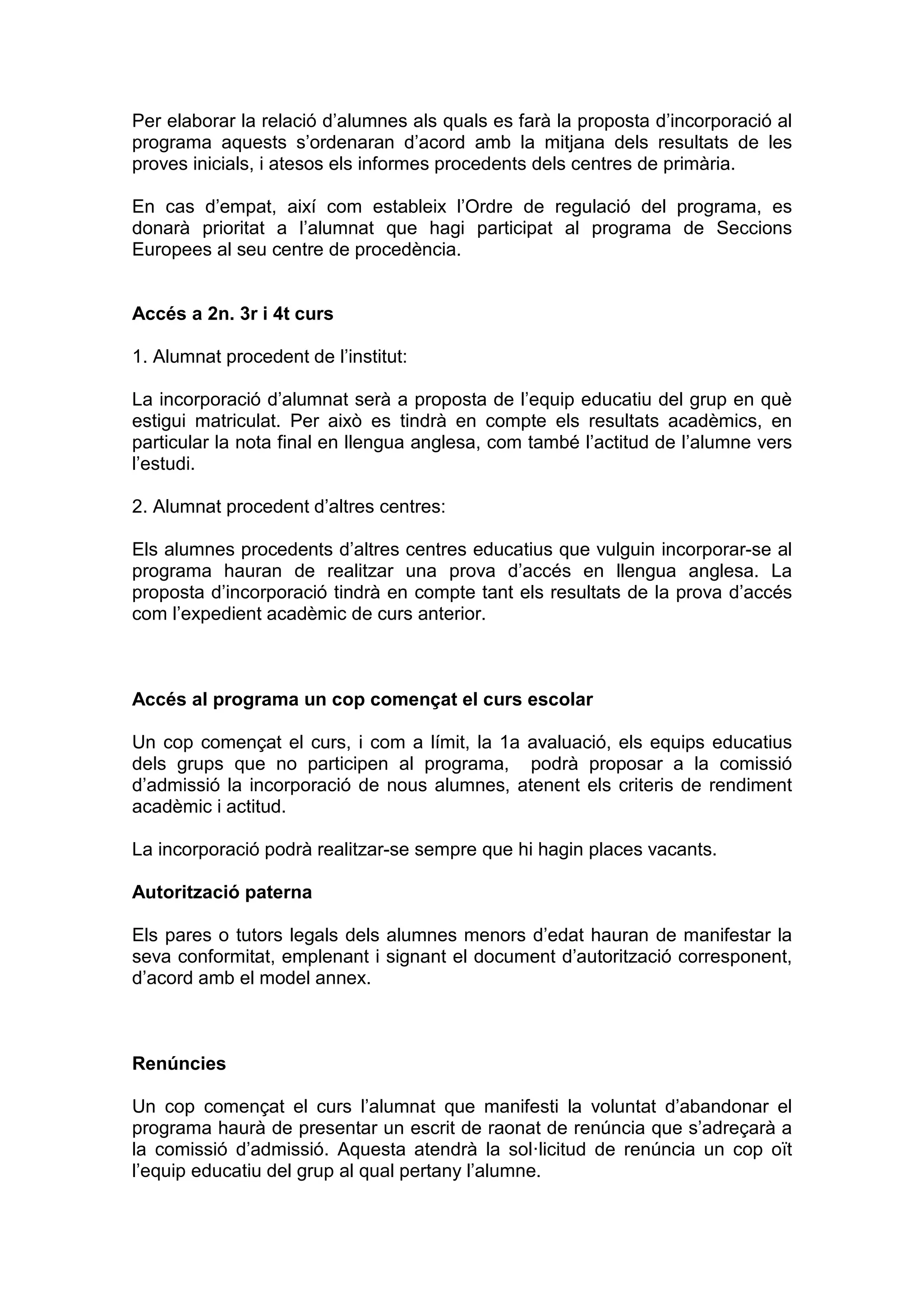 Per elaborar la relació d’alumnes als quals es farà la proposta d’incorporació al
programa aquests s’ordenaran d’acord amb la mitjana dels resultats de les
proves inicials, i atesos els informes procedents dels centres de primària.
En cas d’empat, així com estableix l’Ordre de regulació del programa, es
donarà prioritat a l’alumnat que hagi participat al programa de Seccions
Europees al seu centre de procedència.
Accés a 2n. 3r i 4t curs
1. Alumnat procedent de l’institut:
La incorporació d’alumnat serà a proposta de l’equip educatiu del grup en què
estigui matriculat. Per això es tindrà en compte els resultats acadèmics, en
particular la nota final en llengua anglesa, com també l’actitud de l’alumne vers
l’estudi.
2. Alumnat procedent d’altres centres:
Els alumnes procedents d’altres centres educatius que vulguin incorporar-se al
programa hauran de realitzar una prova d’accés en llengua anglesa. La
proposta d’incorporació tindrà en compte tant els resultats de la prova d’accés
com l’expedient acadèmic de curs anterior.
Accés al programa un cop començat el curs escolar
Un cop començat el curs, i com a límit, la 1a avaluació, els equips educatius
dels grups que no participen al programa, podrà proposar a la comissió
d’admissió la incorporació de nous alumnes, atenent els criteris de rendiment
acadèmic i actitud.
La incorporació podrà realitzar-se sempre que hi hagin places vacants.
Autorització paterna
Els pares o tutors legals dels alumnes menors d’edat hauran de manifestar la
seva conformitat, emplenant i signant el document d’autorització corresponent,
d’acord amb el model annex.
Renúncies
Un cop començat el curs l’alumnat que manifesti la voluntat d’abandonar el
programa haurà de presentar un escrit de raonat de renúncia que s’adreçarà a
la comissió d’admissió. Aquesta atendrà la sol·licitud de renúncia un cop oït
l’equip educatiu del grup al qual pertany l’alumne.
 
