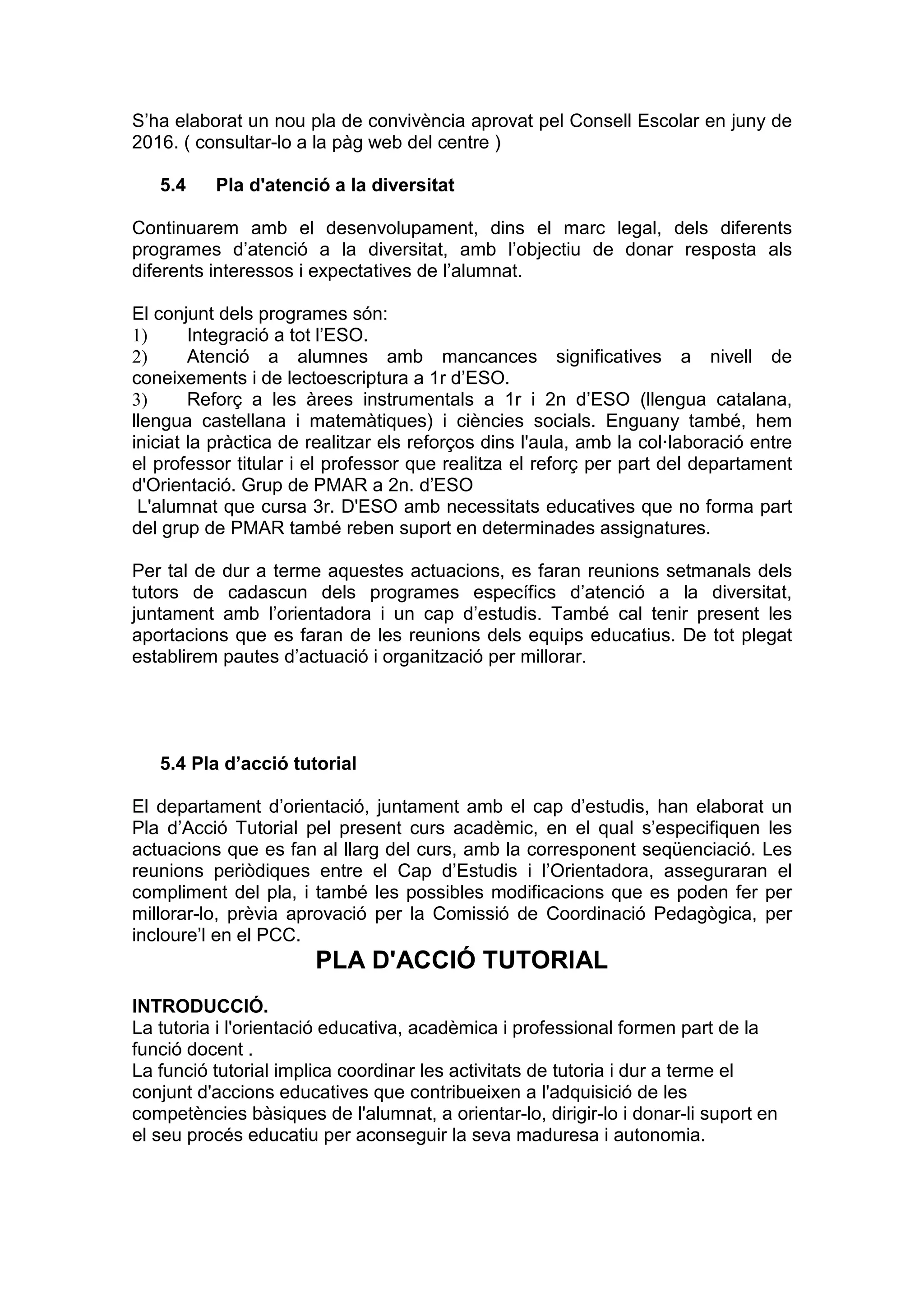 S’ha elaborat un nou pla de convivència aprovat pel Consell Escolar en juny de
2016. ( consultar-lo a la pàg web del centre )
5.4 Pla d'atenció a la diversitat
Continuarem amb el desenvolupament, dins el marc legal, dels diferents
programes d’atenció a la diversitat, amb l’objectiu de donar resposta als
diferents interessos i expectatives de l’alumnat.
El conjunt dels programes són:
1) Integració a tot l’ESO.
2) Atenció a alumnes amb mancances significatives a nivell de
coneixements i de lectoescriptura a 1r d’ESO.
3) Reforç a les àrees instrumentals a 1r i 2n d’ESO (llengua catalana,
llengua castellana i matemàtiques) i ciències socials. Enguany també, hem
iniciat la pràctica de realitzar els reforços dins l'aula, amb la col·laboració entre
el professor titular i el professor que realitza el reforç per part del departament
d'Orientació. Grup de PMAR a 2n. d’ESO
L'alumnat que cursa 3r. D'ESO amb necessitats educatives que no forma part
del grup de PMAR també reben suport en determinades assignatures.
Per tal de dur a terme aquestes actuacions, es faran reunions setmanals dels
tutors de cadascun dels programes específics d’atenció a la diversitat,
juntament amb l’orientadora i un cap d’estudis. També cal tenir present les
aportacions que es faran de les reunions dels equips educatius. De tot plegat
establirem pautes d’actuació i organització per millorar.
5.4 Pla d’acció tutorial
El departament d’orientació, juntament amb el cap d’estudis, han elaborat un
Pla d’Acció Tutorial pel present curs acadèmic, en el qual s’especifiquen les
actuacions que es fan al llarg del curs, amb la corresponent seqüenciació. Les
reunions periòdiques entre el Cap d’Estudis i l’Orientadora, asseguraran el
compliment del pla, i també les possibles modificacions que es poden fer per
millorar-lo, prèvia aprovació per la Comissió de Coordinació Pedagògica, per
incloure’l en el PCC.
PLA D'ACCIÓ TUTORIAL
INTRODUCCIÓ.
La tutoria i l'orientació educativa, acadèmica i professional formen part de la
funció docent .
La funció tutorial implica coordinar les activitats de tutoria i dur a terme el
conjunt d'accions educatives que contribueixen a l'adquisició de les
competències bàsiques de l'alumnat, a orientar-lo, dirigir-lo i donar-li suport en
el seu procés educatiu per aconseguir la seva maduresa i autonomia.
 