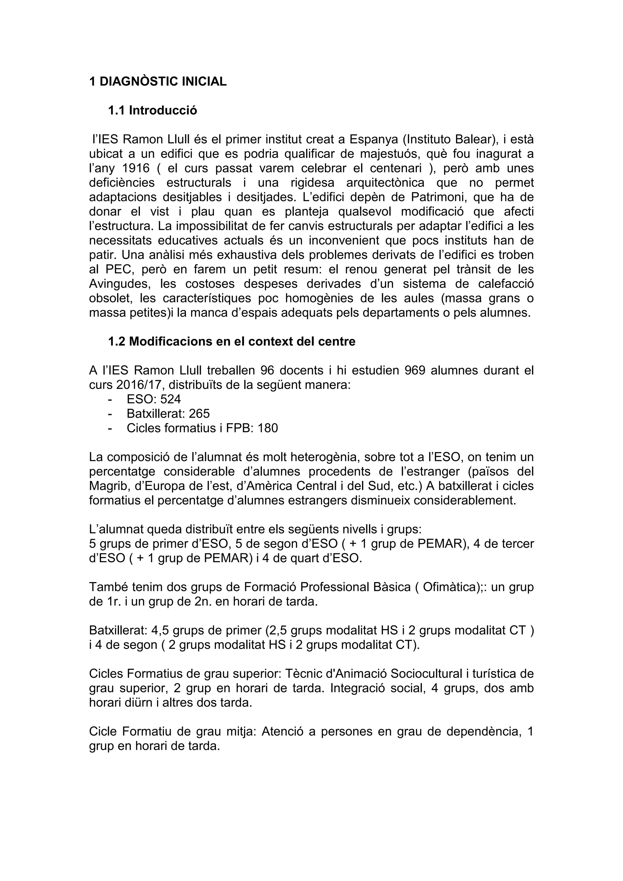 1 DIAGNÒSTIC INICIAL
1.1 Introducció
l’IES Ramon Llull és el primer institut creat a Espanya (Instituto Balear), i està
ubicat a un edifici que es podria qualificar de majestuós, què fou inagurat a
l’any 1916 ( el curs passat varem celebrar el centenari ), però amb unes
deficiències estructurals i una rigidesa arquitectònica que no permet
adaptacions desitjables i desitjades. L’edifici depèn de Patrimoni, que ha de
donar el vist i plau quan es planteja qualsevol modificació que afecti
l’estructura. La impossibilitat de fer canvis estructurals per adaptar l’edifici a les
necessitats educatives actuals és un inconvenient que pocs instituts han de
patir. Una anàlisi més exhaustiva dels problemes derivats de l’edifici es troben
al PEC, però en farem un petit resum: el renou generat pel trànsit de les
Avingudes, les costoses despeses derivades d’un sistema de calefacció
obsolet, les característiques poc homogènies de les aules (massa grans o
massa petites)i la manca d’espais adequats pels departaments o pels alumnes.
1.2 Modificacions en el context del centre
A l’IES Ramon Llull treballen 96 docents i hi estudien 969 alumnes durant el
curs 2016/17, distribuïts de la següent manera:
- ESO: 524
- Batxillerat: 265
- Cicles formatius i FPB: 180
La composició de l’alumnat és molt heterogènia, sobre tot a l’ESO, on tenim un
percentatge considerable d’alumnes procedents de l’estranger (països del
Magrib, d’Europa de l’est, d’Amèrica Central i del Sud, etc.) A batxillerat i cicles
formatius el percentatge d’alumnes estrangers disminueix considerablement.
L’alumnat queda distribuït entre els següents nivells i grups:
5 grups de primer d’ESO, 5 de segon d’ESO ( + 1 grup de PEMAR), 4 de tercer
d’ESO ( + 1 grup de PEMAR) i 4 de quart d’ESO.
També tenim dos grups de Formació Professional Bàsica ( Ofimàtica);: un grup
de 1r. i un grup de 2n. en horari de tarda.
Batxillerat: 4,5 grups de primer (2,5 grups modalitat HS i 2 grups modalitat CT )
i 4 de segon ( 2 grups modalitat HS i 2 grups modalitat CT).
Cicles Formatius de grau superior: Tècnic d'Animació Sociocultural i turística de
grau superior, 2 grup en horari de tarda. Integració social, 4 grups, dos amb
horari diürn i altres dos tarda.
Cicle Formatiu de grau mitja: Atenció a persones en grau de dependència, 1
grup en horari de tarda.
 