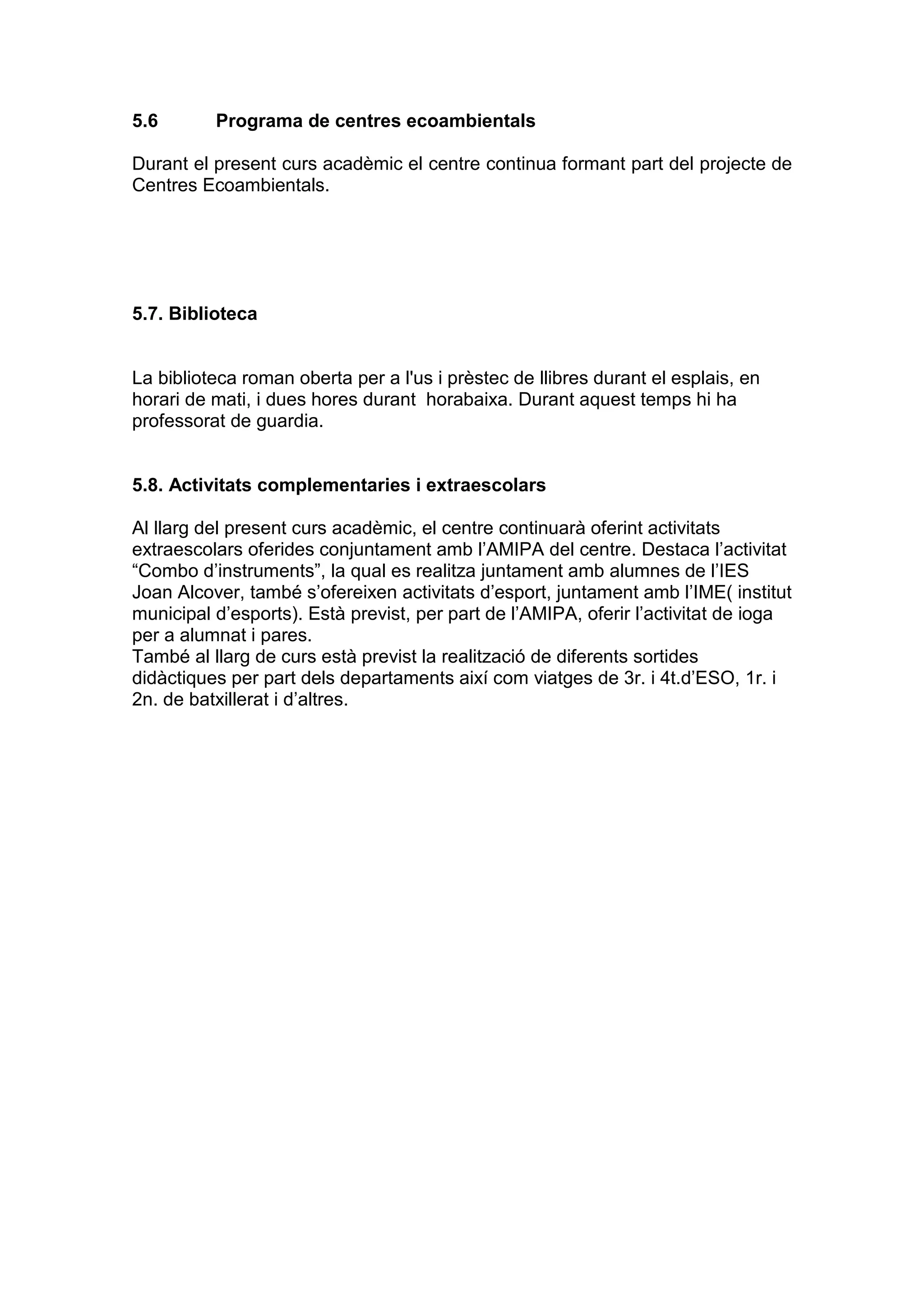 5.6 Programa de centres ecoambientals
Durant el present curs acadèmic el centre continua formant part del projecte de
Centres Ecoambientals.
5.7. Biblioteca
La biblioteca roman oberta per a l'us i prèstec de llibres durant el esplais, en
horari de mati, i dues hores durant horabaixa. Durant aquest temps hi ha
professorat de guardia.
5.8. Activitats complementaries i extraescolars
Al llarg del present curs acadèmic, el centre continuarà oferint activitats
extraescolars oferides conjuntament amb l’AMIPA del centre. Destaca l’activitat
“Combo d’instruments”, la qual es realitza juntament amb alumnes de l’IES
Joan Alcover, també s’ofereixen activitats d’esport, juntament amb l’IME( institut
municipal d’esports). Està previst, per part de l’AMIPA, oferir l’activitat de ioga
per a alumnat i pares.
També al llarg de curs està previst la realització de diferents sortides
didàctiques per part dels departaments així com viatges de 3r. i 4t.d’ESO, 1r. i
2n. de batxillerat i d’altres.
 