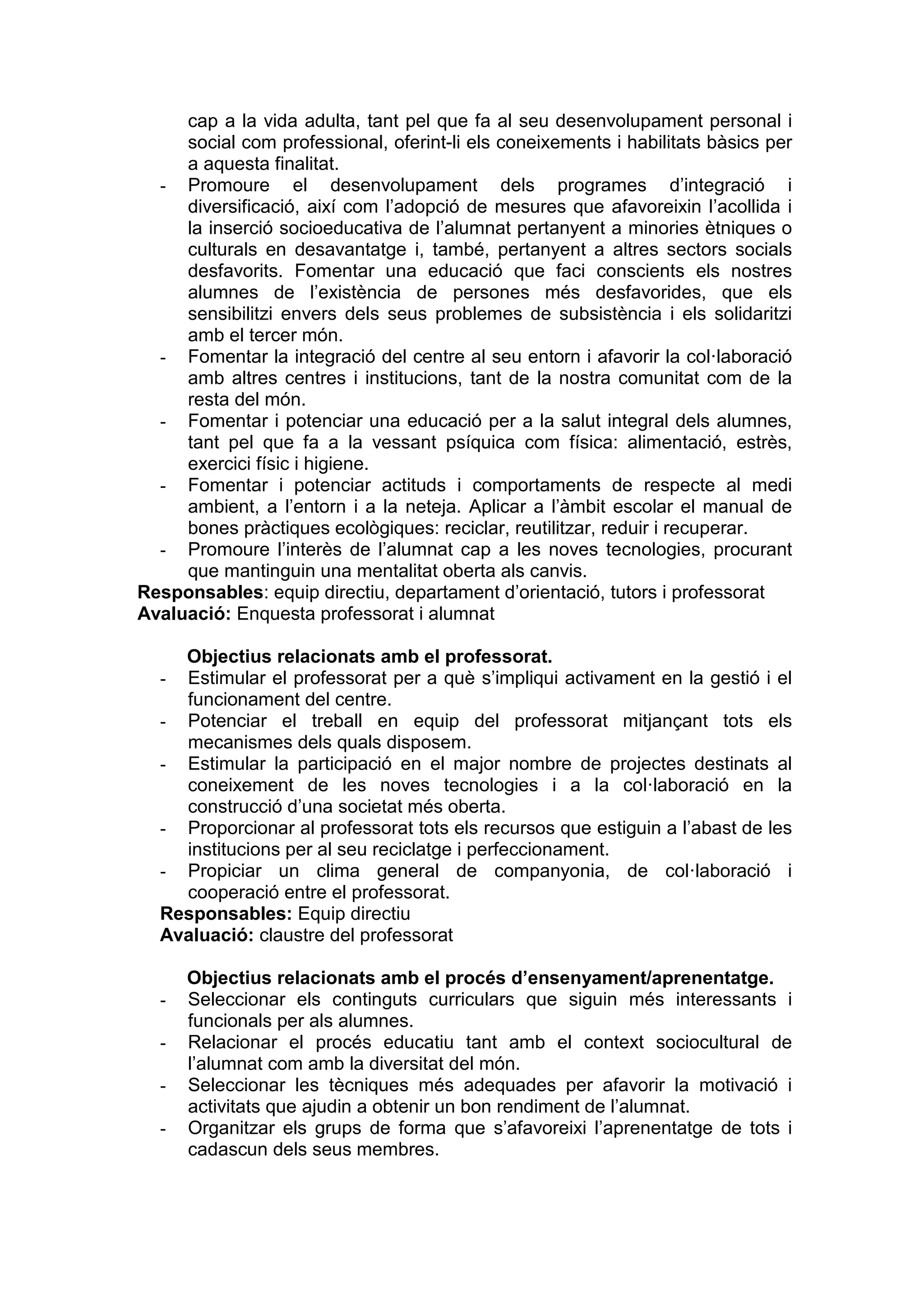 cap a la vida adulta, tant pel que fa al seu desenvolupament personal i
social com professional, oferint-li els coneixements i habilitats bàsics per
a aquesta finalitat.
- Promoure el desenvolupament dels programes d’integració i
diversificació, així com l’adopció de mesures que afavoreixin l’acollida i
la inserció socioeducativa de l’alumnat pertanyent a minories ètniques o
culturals en desavantatge i, també, pertanyent a altres sectors socials
desfavorits. Fomentar una educació que faci conscients els nostres
alumnes de l’existència de persones més desfavorides, que els
sensibilitzi envers dels seus problemes de subsistència i els solidaritzi
amb el tercer món.
- Fomentar la integració del centre al seu entorn i afavorir la col·laboració
amb altres centres i institucions, tant de la nostra comunitat com de la
resta del món.
- Fomentar i potenciar una educació per a la salut integral dels alumnes,
tant pel que fa a la vessant psíquica com física: alimentació, estrès,
exercici físic i higiene.
- Fomentar i potenciar actituds i comportaments de respecte al medi
ambient, a l’entorn i a la neteja. Aplicar a l’àmbit escolar el manual de
bones pràctiques ecològiques: reciclar, reutilitzar, reduir i recuperar.
- Promoure l’interès de l’alumnat cap a les noves tecnologies, procurant
que mantinguin una mentalitat oberta als canvis.
Responsables: equip directiu, departament d’orientació, tutors i professorat
Avaluació: Enquesta professorat i alumnat
Objectius relacionats amb el professorat.
- Estimular el professorat per a què s’impliqui activament en la gestió i el
funcionament del centre.
- Potenciar el treball en equip del professorat mitjançant tots els
mecanismes dels quals disposem.
- Estimular la participació en el major nombre de projectes destinats al
coneixement de les noves tecnologies i a la col·laboració en la
construcció d’una societat més oberta.
- Proporcionar al professorat tots els recursos que estiguin a l’abast de les
institucions per al seu reciclatge i perfeccionament.
- Propiciar un clima general de companyonia, de col·laboració i
cooperació entre el professorat.
Responsables: Equip directiu
Avaluació: claustre del professorat
Objectius relacionats amb el procés d’ensenyament/aprenentatge.
- Seleccionar els continguts curriculars que siguin més interessants i
funcionals per als alumnes.
- Relacionar el procés educatiu tant amb el context sociocultural de
l’alumnat com amb la diversitat del món.
- Seleccionar les tècniques més adequades per afavorir la motivació i
activitats que ajudin a obtenir un bon rendiment de l’alumnat.
- Organitzar els grups de forma que s’afavoreixi l’aprenentatge de tots i
cadascun dels seus membres.
 