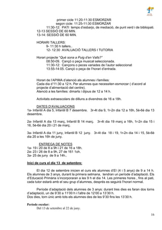 16
primer cicle 11:20-11:30 ESMORZAR
segon cicle: 11:25-11:30 ESMORZAR
11:30-12: PATI temps d’esbarjo, de mediació, de punt verd i de bibliopati.
12-13 SESSIÓ DE 60 MIN.
13-14: SESSIÓ DE 60 MIN.
HORARI TALLERS:
9- 11:30 h tallers..
12- 12:30 AVALUACIÓ TALLERS I TUTORIA
Horari projecte “Què sona a Puig d’en Valls?”
08:50-09. Cançó o peça musical seleccionada.
11:30-12: Cançons o peces variades de l’autor seleccionat
13:55-14:05. Cançó o peça de l’horari d’entrada.
Horari de l’APIMA d’atenció als alumnes i famílies:
Cada dia d’11:30 a 12 h. Per alumnes que necessiten esmorzar ( d’acord al
projecte d’alimentació del centre).
Atenció a les famílies: dimarts i dijous de 12 a 14 h.
Activitats extraescolars de dilluns a divendres de 16 a 18h.
DATES D’AVALUACIONS
1a- Infantil A dia 5, Infantil B 7 desembre. 3r-4t dia 9, 1r-2n dia 12 a 16h, 5è-6è dia 13
desembre.
2a- Infantil A dia 13 març, Infantil B 14 març. 3r-4t dia 19 març a 16h, 1r-2n dia 15 i
16, 5è-6è dia 20 i 21 de març.
3a- Infantil A dia 11 juny, Infantil B 12 juny. 3r-4t dia 18 i 19, 1r-2n dia 14 i 15, 5è-6è
dia 20 a les 16h de juny.
ENTREGA DE NOTES
1a- 19 i 20 de 8 a 9h i 21 de 16 a 18h.
2a- 23 i 26 de 8 a 9h, 27 de 161 1oh.
3a- 25 de juny de 9 a 14h..
Inici de curs el die 13 de setembre:
El dia 12 de setembre inicien el curs els alumnes d’EI (4 i 5 anys) de 9 a 14 h.
Els alumnes de 3 anys, durant la primera setmana, tendran un període d’adaptació. Els
d’Educació Primària s’incorporaran a les 9 h el dia 14. Les primeres hores , fins al pati,
cada tutor estarà amb el seu grup d’alumnes, després es seguirà l’horari normal.
Període d’adaptació dels alumnes de 3 anys: durant tres dies es faran dos torns
d’adaptació, un de 9’30 a 11’00 h i l’altre de 12’00 a 13’30 h.
Dos dies, torn únic amb tots els alumnes des de les 9’30 fins les 13’30 h.
Període escolar:
Del 13 de setembre al 22 de juny.
 
