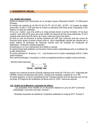3
I.- DIAGNÒSTIC INICIAL.
1.A.- Anàlisi del context.
Durant el present curs funcionaran en el col·legi 6 grups d’Educació Infantil i 12 d’Educació
Primària.
El nombre de mestres és de 29+1/2 EI+1/2 PT, (8+1/2 d’EI i 22 EP i 1/2 mestre de religió
(entre ells 1/2 AD) i 1 ATE que sols ve 2 dies a la setmana 5,25 hores al dia. D’aquestos 3 són
interins i la resta són definitius.
Hi ha una mestra que s’ha acollit a la mitja jornada durant el primer trimestre. Hi ha dues
mestres amb més de 55 anys que s’han acollit a la reducció de tres hores setmanals. Hi ha 4
mestres amb permís per fill menor de 3 anys i reducció d’una hora diaria..
Es farà un curs de formació al centre coordinat pel CEP (per continuar amb els cursos de
formació entre iguals al centre d’acord amb el canvi metodològic acordat pel claustre per a
poder millorar el rendiment de l’alumnat d’acord amb els resultats de l’avaluació de
diagnòstic). “Avaluació i treball cooperatiu”.
Es participa en un curs intercentres de la Ràdio a l’escola.
El centre també està realitzant una formació interna sobre matemàtiques amb un professor de
la UIB, Daniel Ruiz.
El centre participa en Erasmus + k1, i dos Erasmus k2 un sobre metodologia AICLE i l’altre
sobre transport.
Som centre plurilingüe i s’imparteix un àrea no lingüística també en anglès a tota la primària.
Nombre total d’alumnes:
EI................: 144
EP….............. 305
TOTAL CENTRE: 449
Aquest curs continua el servei d’Escola matinera amb horari de 7:45 fins a 9 h Organitzat per
l’APiMA i amb la col·laboració del centre. També el de menjador custòdia de 14 a 16h.
El centre gestiona el servei complementari de Transport escolar amb 40 alumnes que ho han
sol·licitat, el Programa de reutilització de llibres amb un 100% d’alumnes adscrits
1.B.- Anàlisi de la Memòria: propostes de millora.
Les propostes s’han recollits en un document elaborat en juny de 2017 anomenat
metodologia i concreció curricular, Annexe 1.
Resultats enquestes de satisfacció i lingüístca realitzada en maig de 2017. Annexe 2
 