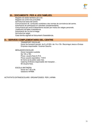 31
IX.- DOCUMENTS PER A LES FAMÍLIES.
Registre de dades familiars per a EI.
Registre de control de puntualitat.
Sol·licitud de baixa del centre.
Comunicacions de conductes contràries a les normes de convivència del centre.
Autorització de participació en activitats complementàries.
Comunicació per escrit d’absentisme escolar per motius de viatges personals.
Justificació de faltes d’assistència.
Autorització de l’ús de la imatge.
Sol·licitud de religió.
Cada família signarà el document d’assistència.
X.- SERVEIS COMPLEMENTARIS DEL CENTRE
- TRANSPORT ESCOLAR:
Horari de transport escolar: de 8 a 8:50h i de 14 a 15h. Recorregut Jesús a Eivissa
Empresa responsable: Voramar Gaucho
MENJADOR ESCOLAR:
Horari menjador-custòdia
De 14h a 16h.
Preus: usuaris fixes 6,75 €.
Preus usuaris esporàdics: 7,50 €
El menú es fa públic cada mes.
Catering S’Olivera responsable del menjador. .
60 Usuaris fixes.
ESCOLA MATINERA:
Horari de 7:45 a 9h.
Gestiona l’APIMA
ACTIVITATS EXTRAESCOLARS ORGANITZADES PER L’APIMA
 