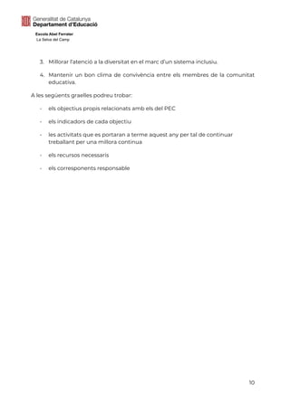 Escola Abel Ferrater
La Selva del Camp
3. Millorar l’atenció a la diversitat en el marc d’un sistema inclusiu.
4. Mantenir un bon clima de convivència entre els membres de la comunitat
educativa.
A les següents graelles podreu trobar:
- els objectius propis relacionats amb els del PEC
- els indicadors de cada objectiu
- les activitats que es portaran a terme aquest any per tal de continuar
treballant per una millora continua
- els recursos necessaris
- els corresponents responsable
10
 