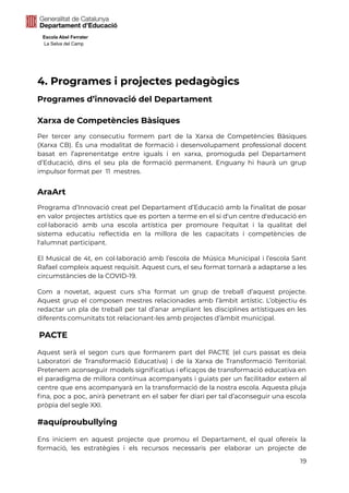 Escola Abel Ferrater
La Selva del Camp
4. Programes i projectes pedagògics
Programes d’innovació del Departament
Xarxa de Competències Bàsiques
Per tercer any consecutiu formem part de la Xarxa de Competències Bàsiques
(Xarxa CB). És una modalitat de formació i desenvolupament professional docent
basat en l’aprenentatge entre iguals i en xarxa, promoguda pel Departament
d’Educació, dins el seu pla de formació permanent. Enguany hi haurà un grup
impulsor format per 11 mestres.
AraArt
Programa d’Innovació creat pel Departament d’Educació amb la finalitat de posar
en valor projectes artístics que es porten a terme en el si d'un centre d'educació en
col·laboració amb una escola artística per promoure l'equitat i la qualitat del
sistema educatiu reflectida en la millora de les capacitats i competències de
l'alumnat participant.
El Musical de 4t, en col·laboració amb l’escola de Música Municipal i l’escola Sant
Rafael compleix aquest requisit. Aquest curs, el seu format tornarà a adaptarse a les
circumstàncies de la COVID-19.
Com a novetat, aquest curs s’ha format un grup de treball d’aquest projecte.
Aquest grup el composen mestres relacionades amb l’àmbit artístic. L’objectiu és
redactar un pla de treball per tal d’anar ampliant les disciplines artístiques en les
diferents comunitats tot relacionant-les amb projectes d’àmbit municipal.
PACTE
Aquest serà el segon curs que formarem part del PACTE (el curs passat es deia
Laboratori de Transformació Educativa) i de la Xarxa de Transformació Territorial.
Pretenem aconseguir models significatius i eficaços de transformació educativa en
el paradigma de millora contínua acompanyats i guiats per un facilitador extern al
centre que ens acompanyarà en la transformació de la nostra escola. Aquesta pluja
fina, poc a poc, anirà penetrant en el saber fer diari per tal d’aconseguir una escola
pròpia del segle XXI.
#aquíproubullying
Ens iniciem en aquest projecte que promou el Departament, el qual ofereix la
formació, les estratègies i els recursos necessaris per elaborar un projecte de
19
 