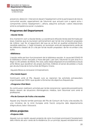 Escola Abel Ferrater
La Selva del Camp
prevenció, detecció i intervenció davant l’assetjament amb la participació de tota la
comunitat escolar, especialment de l’alumnat que actuarà com a agent actiu i
compromès contra l’assetjament i, alhora, adquirirà actituds i valors relacionats
amb la competència social i ciutadana.
Programes del Departament
▶Escola Verda
Ens mantenim com a Escola Verda. La coordinació d'Escola Verda està formada per
dues mestres que es reuneixen setmanalment per tal de tirar endavant propostes
de millora i per fer el seguiment del que es va fent en qualitat ambiental (hort,
recollida selectiva,...). Cada trimestre, es reuneixen amb els representants verds de
les diferents classes de 3r a 6è per tal de recollir propostes i de fer-ne arribar a les
aules.
▶Biblioteca
L'escola vetlla pel bon funcionament de la biblioteca escolar. A causa del COVID-19
la biblioteca roman tancada a l'hora del pati i, per tant, l’alumnat no pot anar-hi a
llegir o a fer préstec de llibres. Per això, cada classe disposarà d’una biblioteca d’aula
amb llibres que escolliran els propis alumnes. S’ofereix el servei de préstec a l’aula
per als alumnes de la Comunitat de Mitjans i Grans.
Aquests llibres es renovaran trimestralment.
▶Pla Català Esport
Continuem amb el Pla. Aquest curs es reprenen les activitats extraescolars
organitzades per l’AFA i que ajuden a fomentar els objectius d’aquest pla.
.▶Programa Vital Bàsic
Es continuaran realitzant activitats per tal de conscienciar i aprendre procediments
bàsics davant de situacions d’emergència mèdica, tant l’alumnat com amb el
professorat.
▶Pla de Consum de fruita a les escoles
Aquest any l’escola també participa del Pla de Consum de fruita a les escoles. És
una iniciativa de la Unió Europea amb l’acció conjunta dels departaments
d’Agricultura, Salut i Educació.
Altres projectes
▶Projecte UNA
Aquest curs es reprèn aquest projecte de caire municipal, promovent l’acostament
dels infants als avis i àvies de la residència. En un principi, aquest retrobament serà
20
 