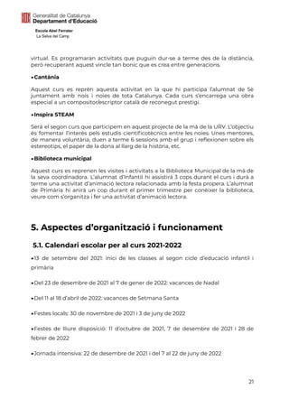 Escola Abel Ferrater
La Selva del Camp
virtual. Es programaran activitats que puguin dur-se a terme des de la distància,
però recuperant aquest vincle tan bonic que es crea entre generacions.
▶Cantània
Aquest curs es reprèn aquesta activitat en la que hi participa l’alumnat de 5è
juntament amb nois i noies de tota Catalunya. Cada curs s’encarrega una obra
especial a un compositor/escriptor català de reconegut prestigi.
▶Inspira STEAM
Serà el segon curs que participem en aquest projecte de la mà de la URV. L’objectiu
és fomentar l’interès pels estudis cientificotècnics entre les noies. Unes mentores,
de manera voluntària, duen a terme 6 sessions amb el grup i reflexionen sobre els
estereotips, el paper de la dona al llarg de la història, etc.
▶Biblioteca municipal
Aquest curs es reprenen les visites i activitats a la Biblioteca Municipal de la mà de
la seva coordinadora. L’alumnat d’Infantil hi assistirà 3 cops durant el curs i durà a
terme una activitat d’animació lectora relacionada amb la festa propera. L’alumnat
de Primària hi anirà un cop durant el primer trimestre per conèixer la biblioteca,
veure com s’organitza i fer una activitat d’animació lectora.
5. Aspectes d’organització i funcionament
5.1. Calendari escolar per al curs 2021-2022
▶13 de setembre del 2021: inici de les classes al segon cicle d’educació infantil i
primària
▶Del 23 de desembre de 2021 al 7 de gener de 2022: vacances de Nadal
▶Del 11 al 18 d’abril de 2022: vacances de Setmana Santa
▶Festes locals: 30 de novembre de 2021 i 3 de juny de 2022
▶Festes de lliure disposició: 11 d’octubre de 2021, 7 de desembre de 2021 i 28 de
febrer de 2022
▶Jornada intensiva: 22 de desembre de 2021 i del 7 al 22 de juny de 2022
21
 