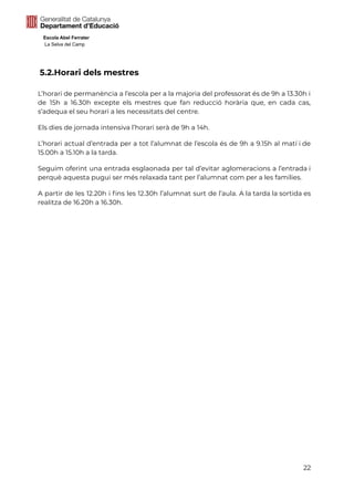 Escola Abel Ferrater
La Selva del Camp
5.2.Horari dels mestres
L’horari de permanència a l’escola per a la majoria del professorat és de 9h a 13.30h i
de 15h a 16.30h excepte els mestres que fan reducció horària que, en cada cas,
s’adequa el seu horari a les necessitats del centre.
Els dies de jornada intensiva l’horari serà de 9h a 14h.
L’horari actual d’entrada per a tot l’alumnat de l’escola és de 9h a 9.15h al matí i de
15.00h a 15.10h a la tarda.
Seguim oferint una entrada esglaonada per tal d’evitar aglomeracions a l’entrada i
perquè aquesta pugui ser més relaxada tant per l’alumnat com per a les famílies.
A partir de les 12.20h i fins les 12.30h l’alumnat surt de l’aula. A la tarda la sortida es
realitza de 16.20h a 16.30h.
22
 