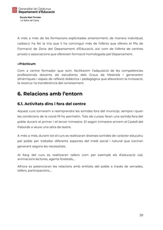 Escola Abel Ferrater
La Selva del Camp
A més a més de les formacions explicitades anteriorment, de manera individual,
cadascú ha fet la tria que li ha convingut més de l’oferta que ofereix el Pla de
Formació de Zona del Departament d’Educació, així com de l’oferta de centres
privats o associacions que ofereixen formació homologada pel Departament.
▶Pràcticum
Com a centre formador que som, facilitarem l’adquisició de les competències
professionals docents als estudiants dels Graus de Mestre/a i generarem
dinàmiques i espais de reflexió didàctica i pedagògica que afavoreixin la innovació,
la recerca i la transferència del coneixement.
6. Relacions amb l’entorn
6.1. Activitats dins i fora del centre
Aquest curs tornarem a reemprendre les sortides fora del municipi, sempre i quan
les condicions de la covid-19 ho permetin. Tots els cursos faran una sortida fora del
poble durant el primer i el tercer trimestre. El segon trimestre anirem al Castell del
Paborde a veure una obra de teatre.
A més a més, durant tot el curs es realitzaran diverses sortides de caràcter educatiu
pel poble per treballar diferents aspectes del medi social i natural que s’aniran
generant segons les necessitats.
Al llarg del curs es realitzaran tallers com per exemple els d’educació vial,
animacions lectores, agents forestals,...
Alhora es potenciaran les relacions amb entitats del poble a través de xerrades,
tallers, participacions,...
28
 