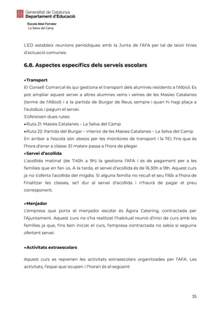 Escola Abel Ferrater
La Selva del Camp
L’ED estableix reunions periòdiques amb la Junta de l’AFA per tal de teixir línies
d’actuació comunes.
6.8. Aspectes específics dels serveis escolars
▶Transport
El Consell Comarcal és qui gestiona el transport dels alumnes residents a l’Albiol. Es
pot ampliar aquest servei a altres alumnes veïns i veïnes de les Masies Catalanes
(terme de l’Albiol) i a la partida de Burgar de Reus, sempre i quan hi hagi plaça a
l’autobús i paguin el servei.
S’ofereixen dues rutes:
▶Ruta 21: Masies Catalanes – La Selva del Camp
▶Ruta 22: Partida del Burgar – interior de les Masies Catalanes – La Selva del Camp
En arribar a l’escola són atesos per les monitores de transport i la TEI, fins que és
l’hora d’anar a classe. El mateix passa a l’hora de plegar.
▶Servei d’acollida
L’acollida matinal (de 7.45h a 9h) la gestiona l’AFA i és de pagament per a les
famílies que en fan ús. A la tarda, el servei d’acollida és de 16.30h a 18h. Aquest curs
ja no s’oferta l’acollida del migdia. Si alguna família no recull el seu fill/a a l’hora de
finalitzar les classes, se’l dur al servei d’acollida i n’haurà de pagar el preu
corresponent.
▶Menjador
L’empresa que porta el menjador escolar és Àgora Catering, contractada per
l’Ajuntament. Aquest curs no s’ha realitzat l'habitual reunió d’inici de curs amb les
famílies ja que, fins ben iniciat el curs, l’empresa contractada no sabia si seguiria
ofertant servei.
▶Activitats extraescolars
Aquest curs es reprenen les activitats extraescolars organitzades per l’AFA. Les
activitats, l’espai que ocupen i l’horari és el següent:
35
 